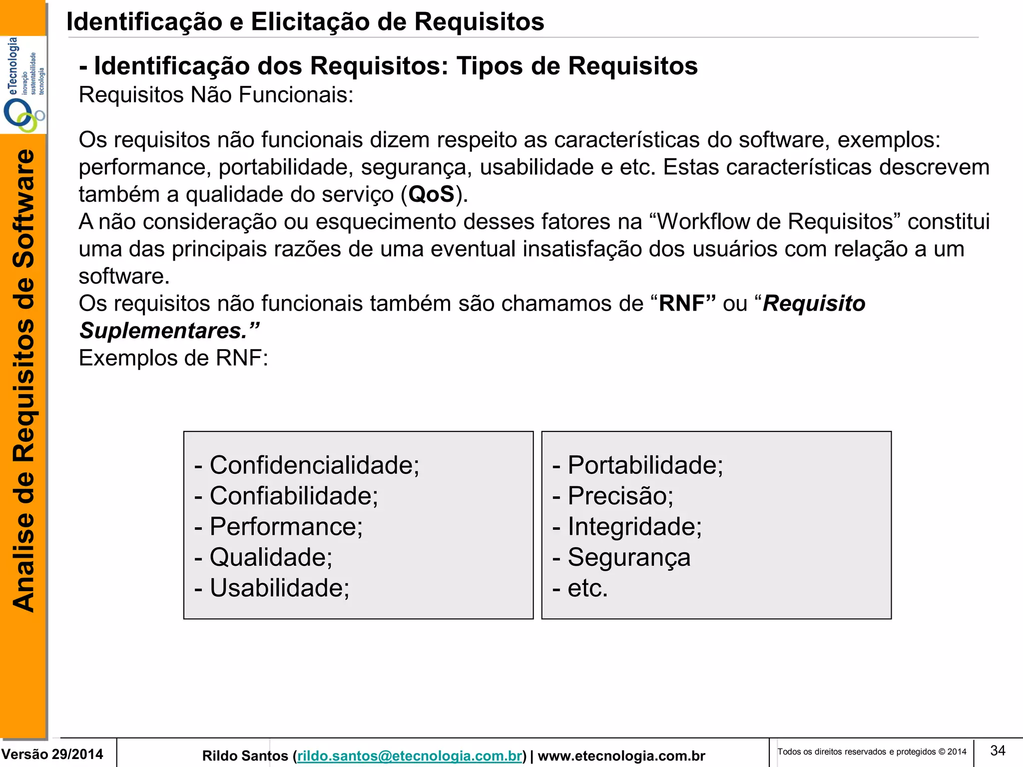 Rildo Santos (rildo.santos@etecnologia.com.br) | www.etecnologia.com.br 
Versão 29/2014 
Analise de Requisitos de Software 
Todos os direitos reservados e protegidos © 2014 
34 
Os requisitos não funcionais dizem respeito as características do software, exemplos: performance, portabilidade, segurança, usabilidade e etc. Estas características descrevem também a qualidade do serviço (QoS). 
A não consideração ou esquecimento desses fatores na “Workflow de Requisitos” constitui uma das principais razões de uma eventual insatisfação dos usuários com relação a um software. 
Os requisitos não funcionais também são chamamos de “RNF” ou “Requisito Suplementares.” Exemplos de RNF: 
- Confidencialidade; 
- Confiabilidade; 
- Performance; 
- Qualidade; 
- Usabilidade; 
- Portabilidade; 
- Precisão; 
- Integridade; 
- Segurança 
- etc. 
- Identificação dos Requisitos: Tipos de Requisitos 
Requisitos Não Funcionais: 
Identificação e Elicitação de Requisitos  