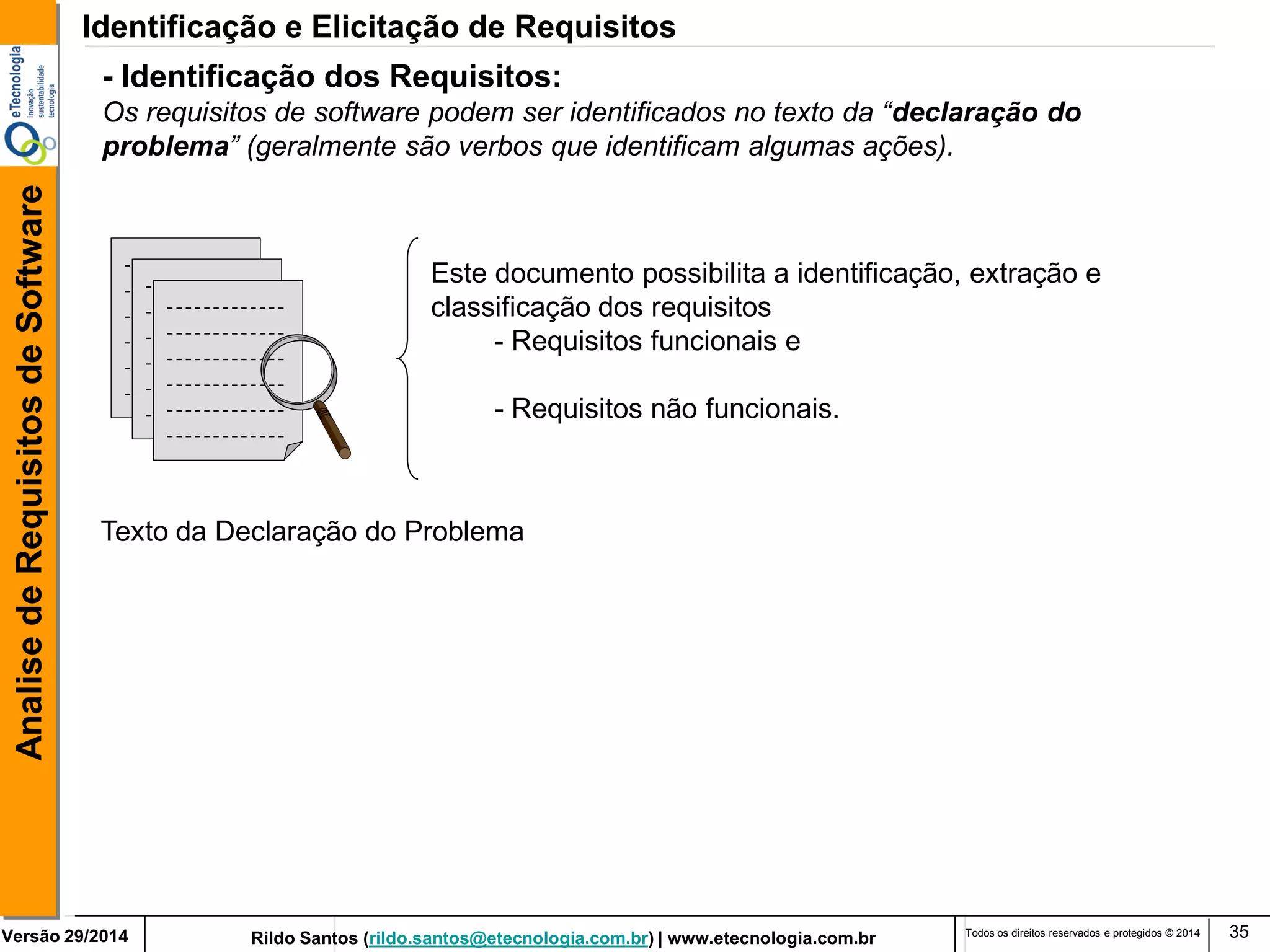 Versão 29/2014 Rildo Santos (rildo.santos@etecnologia.com.br) | www.etecnologia.com.br 
Analise de Requisitos de Software 
Todos os direitos reservados e protegidos © 2014 35 
- Identificação dos Requisitos: 
Os requisitos de software podem ser identificados no texto da “declaração do 
problema” (geralmente são verbos que identificam algumas ações). 
Este documento possibilita a identificação, extração e 
classificação dos requisitos 
- Requisitos funcionais e 
- Requisitos não funcionais. 
Texto da Declaração do Problema 
Identificação e Elicitação de Requisitos 
 