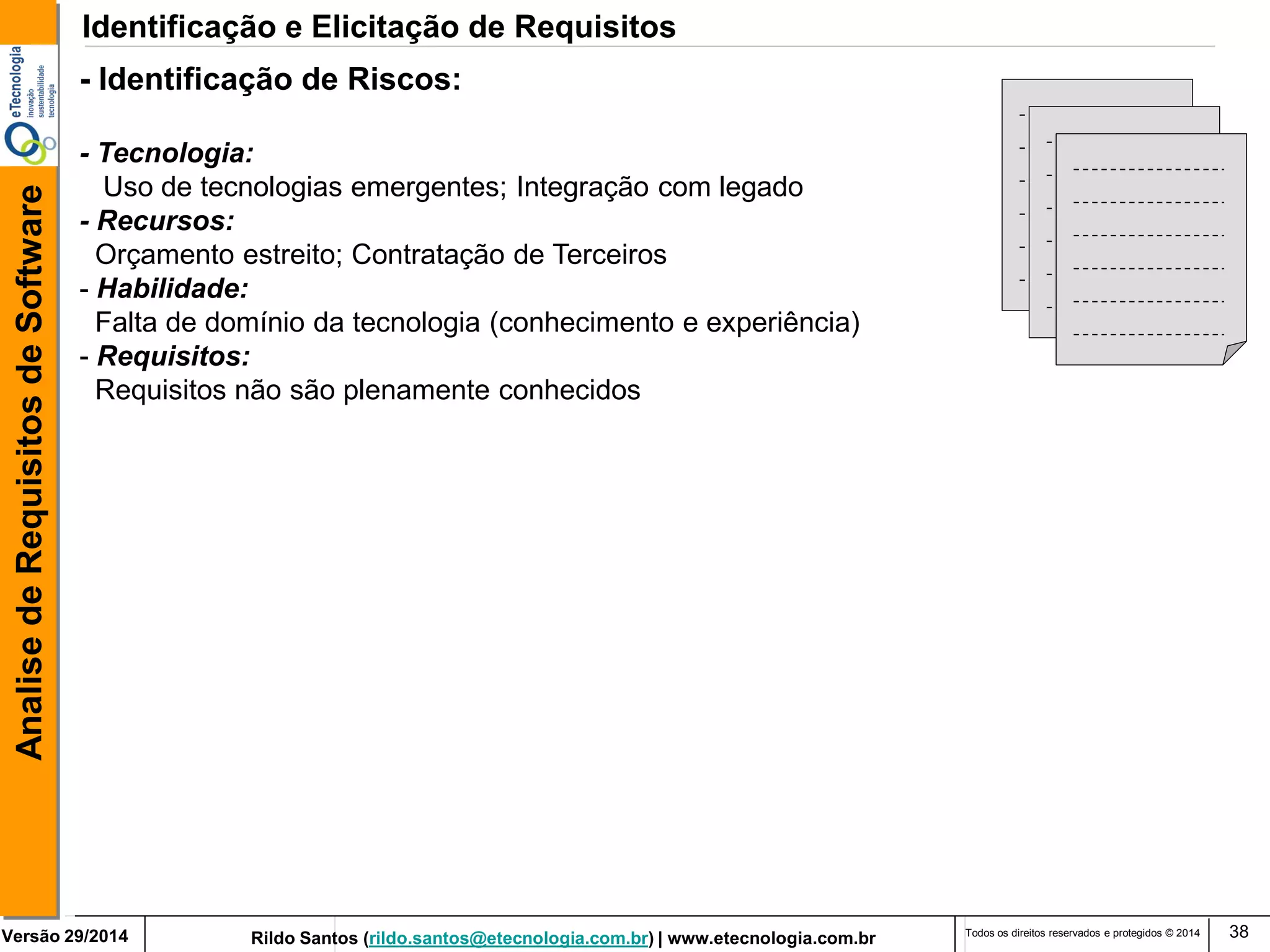 Rildo Santos (rildo.santos@etecnologia.com.br) | www.etecnologia.com.br 
Versão 29/2014 
Analise de Requisitos de Software 
Todos os direitos reservados e protegidos © 2014 
38 
- Identificação de Riscos: 
- Tecnologia: 
Uso de tecnologias emergentes; Integração com legado 
- Recursos: 
Orçamento estreito; Contratação de Terceiros 
- Habilidade: 
Falta de domínio da tecnologia (conhecimento e experiência) 
- Requisitos: 
Requisitos não são plenamente conhecidos 
Identificação e Elicitação de Requisitos  