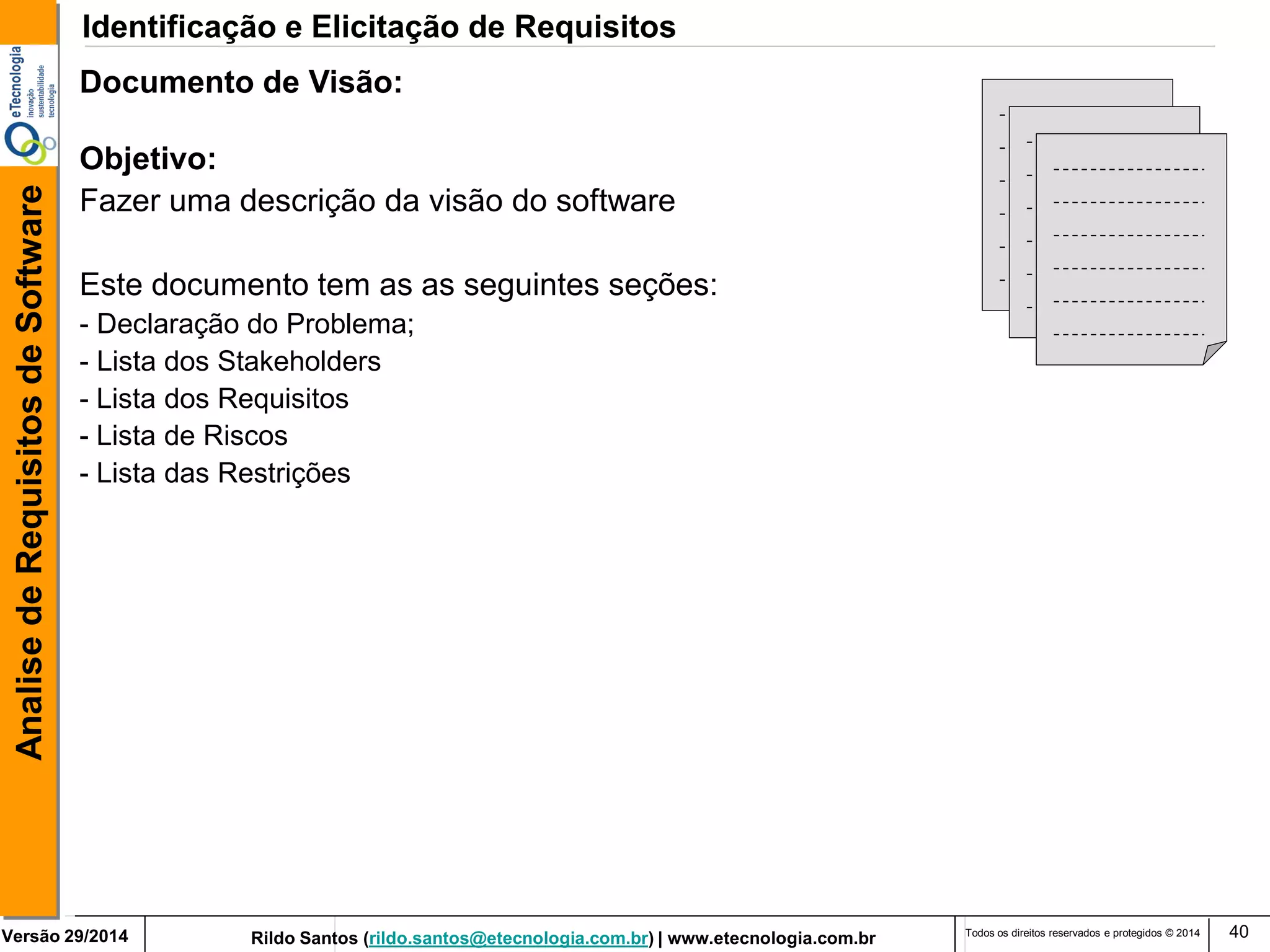 Rildo Santos (rildo.santos@etecnologia.com.br) | www.etecnologia.com.br 
Versão 29/2014 
Analise de Requisitos de Software 
Todos os direitos reservados e protegidos © 2014 
40 
Documento de Visão: Objetivo: Fazer uma descrição da visão do software Este documento tem as as seguintes seções: 
- Declaração do Problema; 
- Lista dos Stakeholders - Lista dos Requisitos - Lista de Riscos - Lista das Restrições 
Identificação e Elicitação de Requisitos  