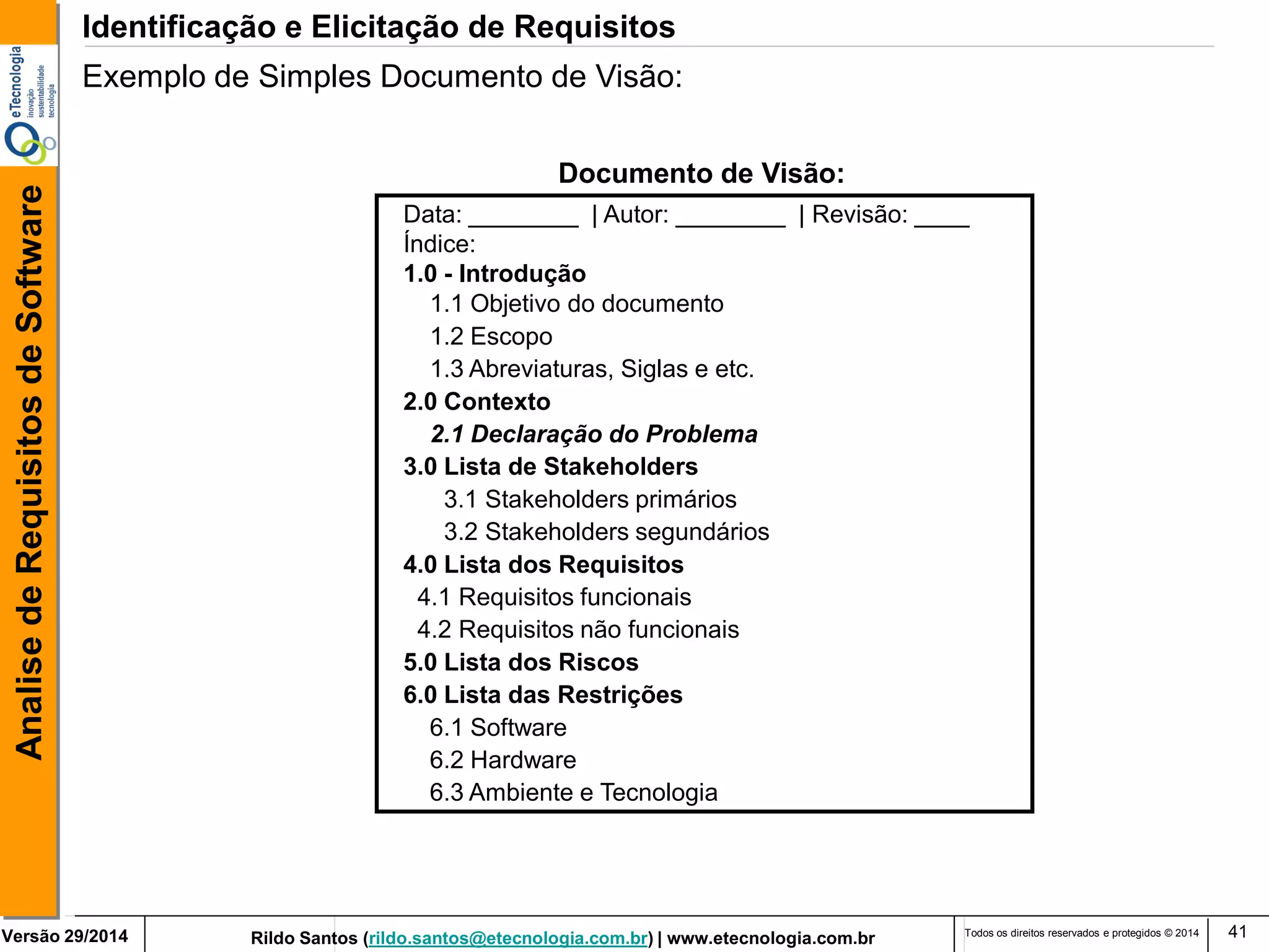 Rildo Santos (rildo.santos@etecnologia.com.br) | www.etecnologia.com.br 
Versão 29/2014 
Analise de Requisitos de Software 
Todos os direitos reservados e protegidos © 2014 
41 
Data: ________ | Autor: ________ | Revisão: ____ 
Índice: 
1.0 - Introdução 
1.1 Objetivo do documento 
1.2 Escopo 
1.3 Abreviaturas, Siglas e etc. 
2.0 Contexto 
2.1 Declaração do Problema 
3.0 Lista de Stakeholders 
3.1 Stakeholders primários 
3.2 Stakeholders segundários 
4.0 Lista dos Requisitos 
4.1 Requisitos funcionais 
4.2 Requisitos não funcionais 
5.0 Lista dos Riscos 
6.0 Lista das Restrições 
6.1 Software 
6.2 Hardware 
6.3 Ambiente e Tecnologia 
Documento de Visão: 
Identificação e Elicitação de Requisitos 
Exemplo de Simples Documento de Visão:  