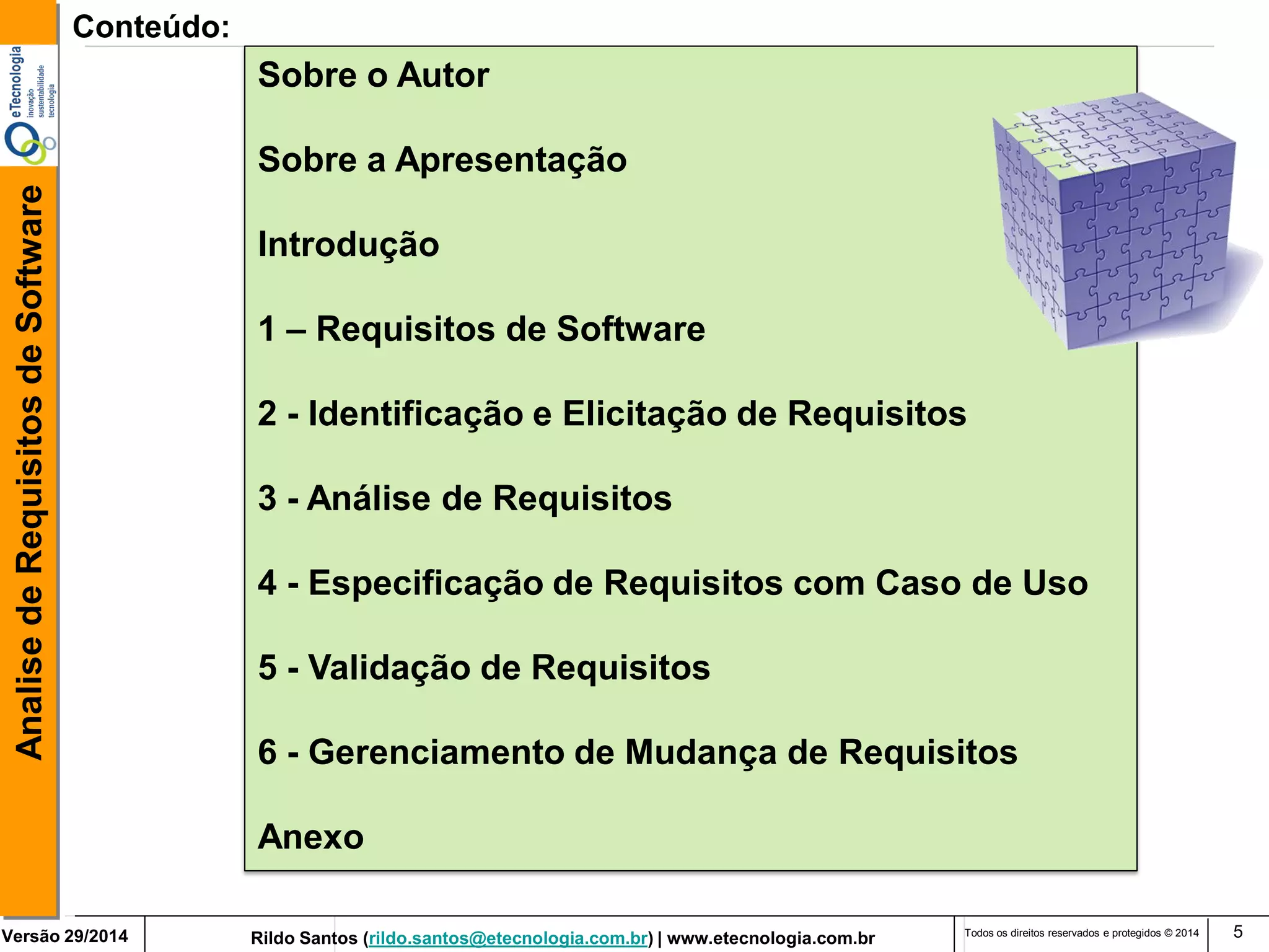 Rildo Santos (rildo.santos@etecnologia.com.br) | www.etecnologia.com.br 
Versão 29/2014 
Analise de Requisitos de Software 
Todos os direitos reservados e protegidos © 2014 
5 
Conteúdo: 
Sobre o Autor 
Sobre a Apresentação 
Introdução 
1 – Requisitos de Software 
2 - Identificação e Elicitação de Requisitos 
3 - Análise de Requisitos 
4 - Especificação de Requisitos com Caso de Uso 
5 - Validação de Requisitos 
6 - Gerenciamento de Mudança de Requisitos 
Anexo  