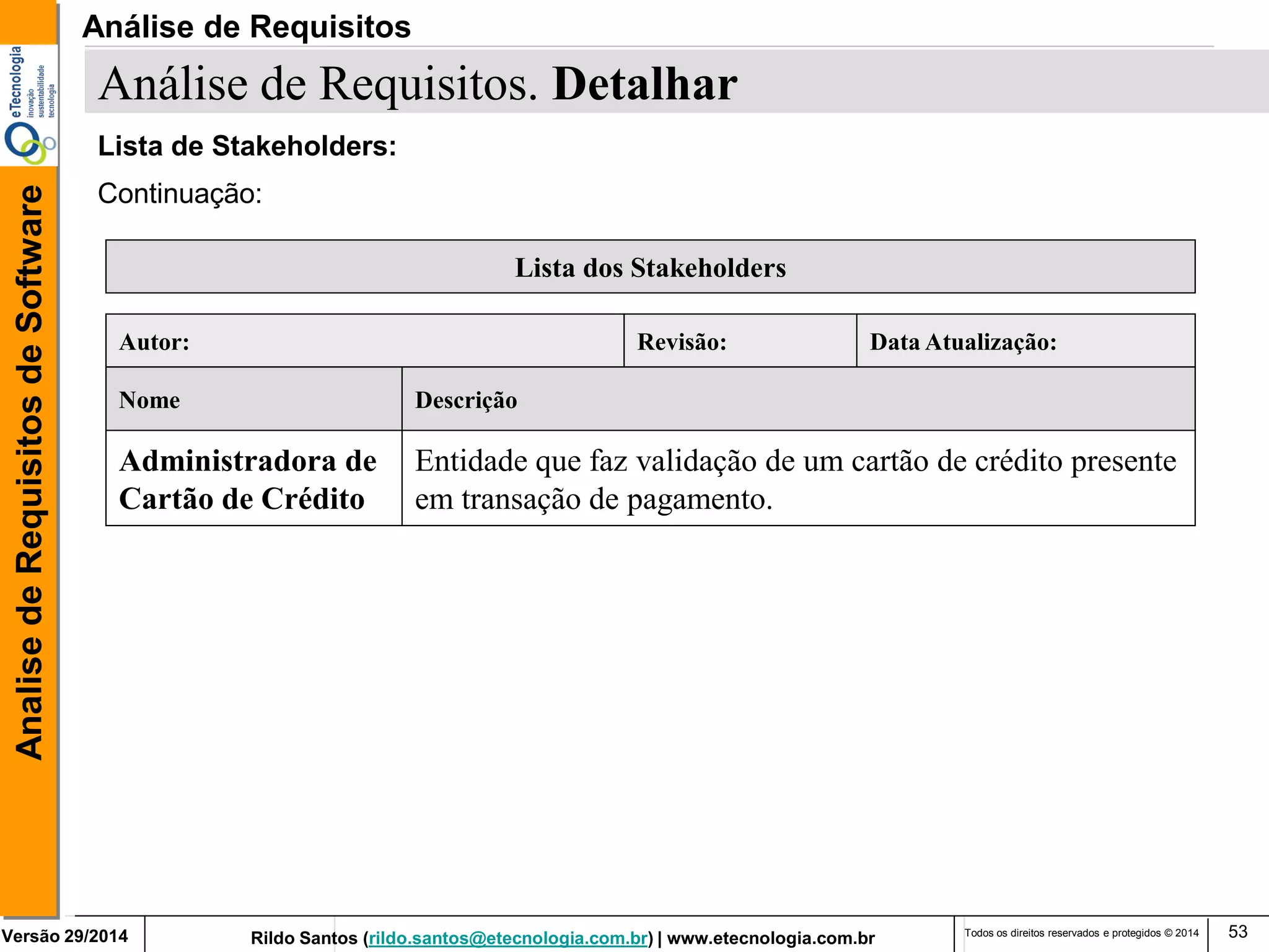 Rildo Santos (rildo.santos@etecnologia.com.br) | www.etecnologia.com.br 
Versão 29/2014 
Analise de Requisitos de Software 
Todos os direitos reservados e protegidos © 2014 
53 
Continuação: 
Lista dos Stakeholders 
Nome 
Descrição 
Administradora de 
Cartão de Crédito 
Entidade que faz validação de um cartão de crédito presente 
em transação de pagamento. 
Autor: 
Revisão: 
Data Atualização: 
Análise de Requisitos. Detalhar 
Lista de Stakeholders: 
Análise de Requisitos  