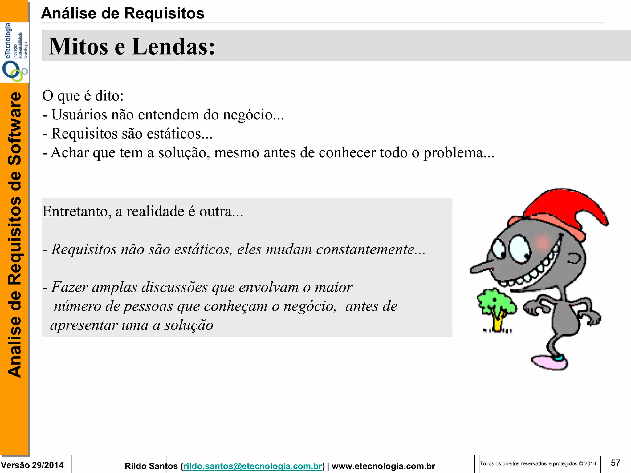 Rildo Santos (rildo.santos@etecnologia.com.br) | www.etecnologia.com.br 
Versão 29/2014 
Analise de Requisitos de Software 
Todos os direitos reservados e protegidos © 2014 
57 
Mitos e Lendas: 
O que é dito: 
- Usuários não entendem do negócio... 
- Requisitos são estáticos... 
- Achar que tem a solução, mesmo antes de conhecer todo o problema... 
Entretanto, a realidade é outra... 
- Requisitos não são estáticos, eles mudam constantemente... 
- Fazer amplas discussões que envolvam o maior 
número de pessoas que conheçam o negócio, antes de 
apresentar uma a solução 
Análise de Requisitos  