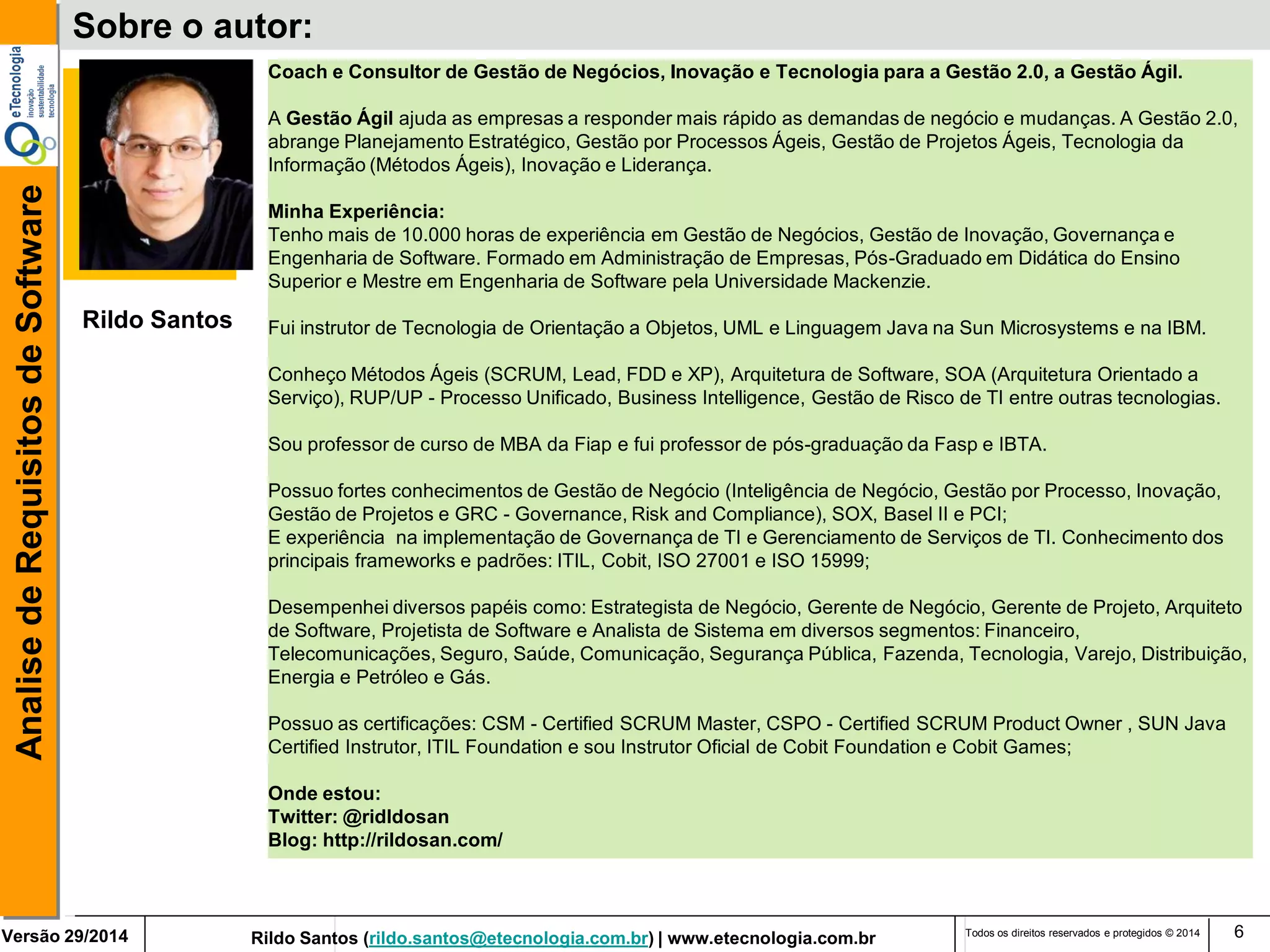 Rildo Santos (rildo.santos@etecnologia.com.br) | www.etecnologia.com.br 
Versão 29/2014 
Analise de Requisitos de Software 
Todos os direitos reservados e protegidos © 2014 
6 
Sobre o autor: 
Rildo Santos 
Coach e Consultor de Gestão de Negócios, Inovação e Tecnologia para a Gestão 2.0, a Gestão Ágil. 
A Gestão Ágil ajuda as empresas a responder mais rápido as demandas de negócio e mudanças. A Gestão 2.0, abrange Planejamento Estratégico, Gestão por Processos Ágeis, Gestão de Projetos Ágeis, Tecnologia da Informação (Métodos Ágeis), Inovação e Liderança. 
Minha Experiência: 
Tenho mais de 10.000 horas de experiência em Gestão de Negócios, Gestão de Inovação, Governança e Engenharia de Software. Formado em Administração de Empresas, Pós-Graduado em Didática do Ensino Superior e Mestre em Engenharia de Software pela Universidade Mackenzie. 
Fui instrutor de Tecnologia de Orientação a Objetos, UML e Linguagem Java na Sun Microsystems e na IBM. 
Conheço Métodos Ágeis (SCRUM, Lead, FDD e XP), Arquitetura de Software, SOA (Arquitetura Orientado a Serviço), RUP/UP - Processo Unificado, Business Intelligence, Gestão de Risco de TI entre outras tecnologias. 
Sou professor de curso de MBA da Fiap e fui professor de pós-graduação da Fasp e IBTA. 
Possuo fortes conhecimentos de Gestão de Negócio (Inteligência de Negócio, Gestão por Processo, Inovação, Gestão de Projetos e GRC - Governance, Risk and Compliance), SOX, Basel II e PCI; 
E experiência na implementação de Governança de TI e Gerenciamento de Serviços de TI. Conhecimento dos principais frameworks e padrões: ITIL, Cobit, ISO 27001 e ISO 15999; 
Desempenhei diversos papéis como: Estrategista de Negócio, Gerente de Negócio, Gerente de Projeto, Arquiteto de Software, Projetista de Software e Analista de Sistema em diversos segmentos: Financeiro, Telecomunicações, Seguro, Saúde, Comunicação, Segurança Pública, Fazenda, Tecnologia, Varejo, Distribuição, Energia e Petróleo e Gás. 
Possuo as certificações: CSM - Certified SCRUM Master, CSPO - Certified SCRUM Product Owner , SUN Java Certified Instrutor, ITIL Foundation e sou Instrutor Oficial de Cobit Foundation e Cobit Games; 
Onde estou: Twitter: @ridldosan Blog: http://rildosan.com/  