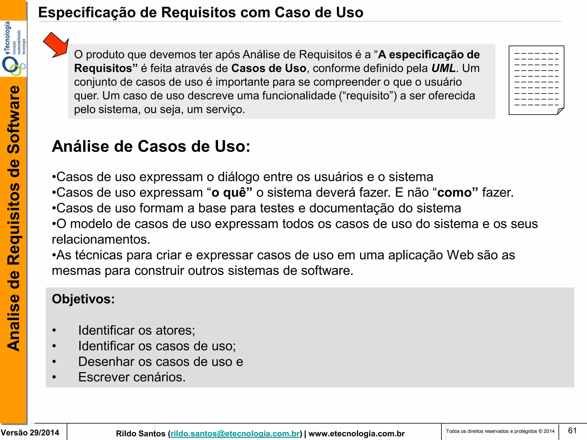Rildo Santos (rildo.santos@etecnologia.com.br) | www.etecnologia.com.br 
Versão 29/2014 
Analise de Requisitos de Software 
Todos os direitos reservados e protegidos © 2014 
61 
Objetivos: 
• Identificar os atores; 
• Identificar os casos de uso; 
• Desenhar os casos de uso e 
• Escrever cenários. 
Análise de Casos de Uso: 
•Casos de uso expressam o diálogo entre os usuários e o sistema 
•Casos de uso expressam “o quê” o sistema deverá fazer. E não “como” fazer. 
•Casos de uso formam a base para testes e documentação do sistema 
•O modelo de casos de uso expressam todos os casos de uso do sistema e os seus relacionamentos. 
•As técnicas para criar e expressar casos de uso em uma aplicação Web são as mesmas para construir outros sistemas de software. 
Especificação de Requisitos com Caso de Uso 
O produto que devemos ter após Análise de Requisitos é a “A especificação de Requisitos” é feita através de Casos de Uso, conforme definido pela UML. Um conjunto de casos de uso é importante para se compreender o que o usuário quer. Um caso de uso descreve uma funcionalidade (“requisito”) a ser oferecida pelo sistema, ou seja, um serviço.  