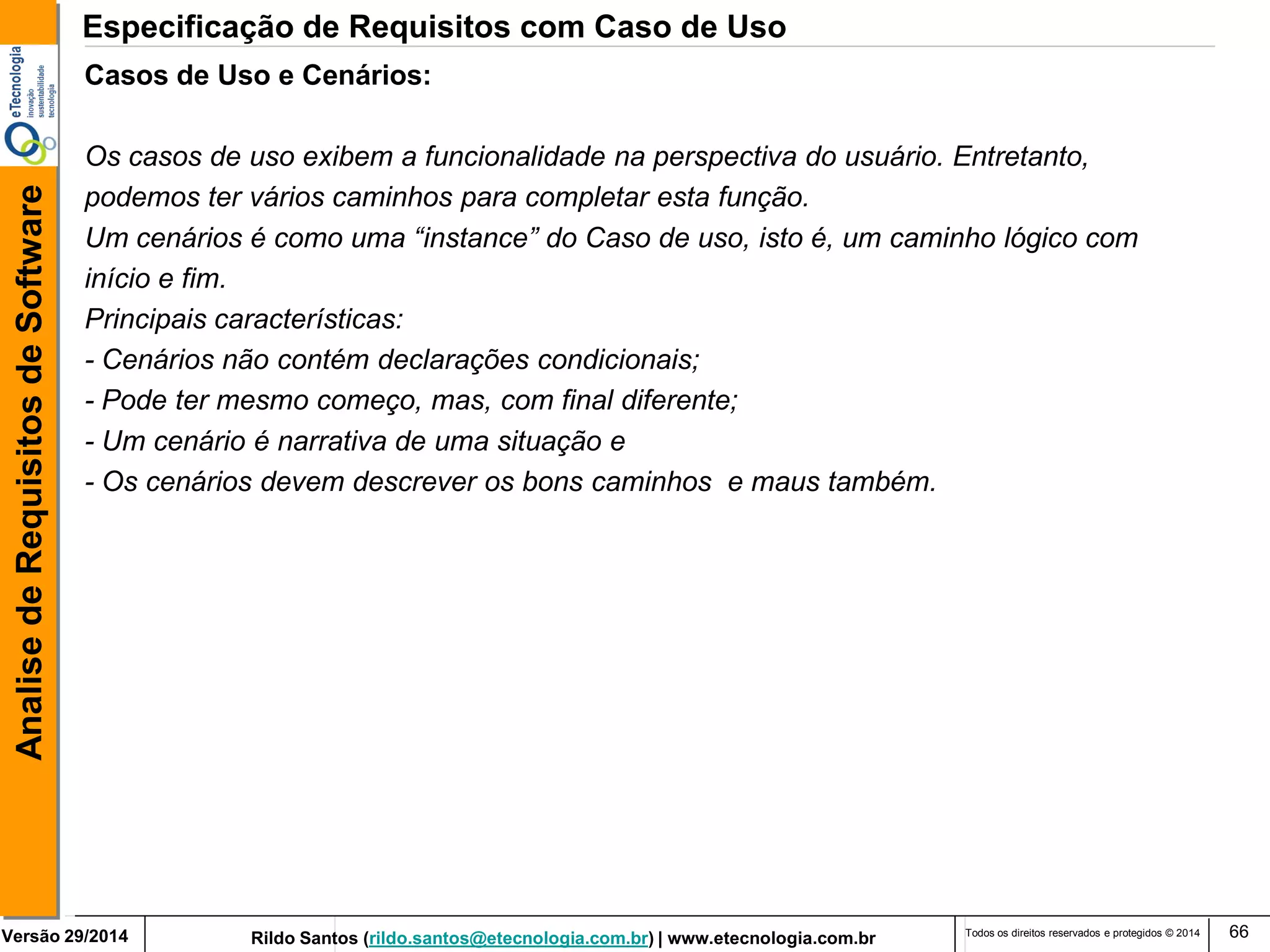 Rildo Santos (rildo.santos@etecnologia.com.br) | www.etecnologia.com.br 
Versão 29/2014 
Analise de Requisitos de Software 
Todos os direitos reservados e protegidos © 2014 
66 
Casos de Uso e Cenários: 
Os casos de uso exibem a funcionalidade na perspectiva do usuário. Entretanto, 
podemos ter vários caminhos para completar esta função. 
Um cenários é como uma “instance” do Caso de uso, isto é, um caminho lógico com 
início e fim. 
Principais características: 
- Cenários não contém declarações condicionais; 
- Pode ter mesmo começo, mas, com final diferente; 
- Um cenário é narrativa de uma situação e 
- Os cenários devem descrever os bons caminhos e maus também. 
Especificação de Requisitos com Caso de Uso  