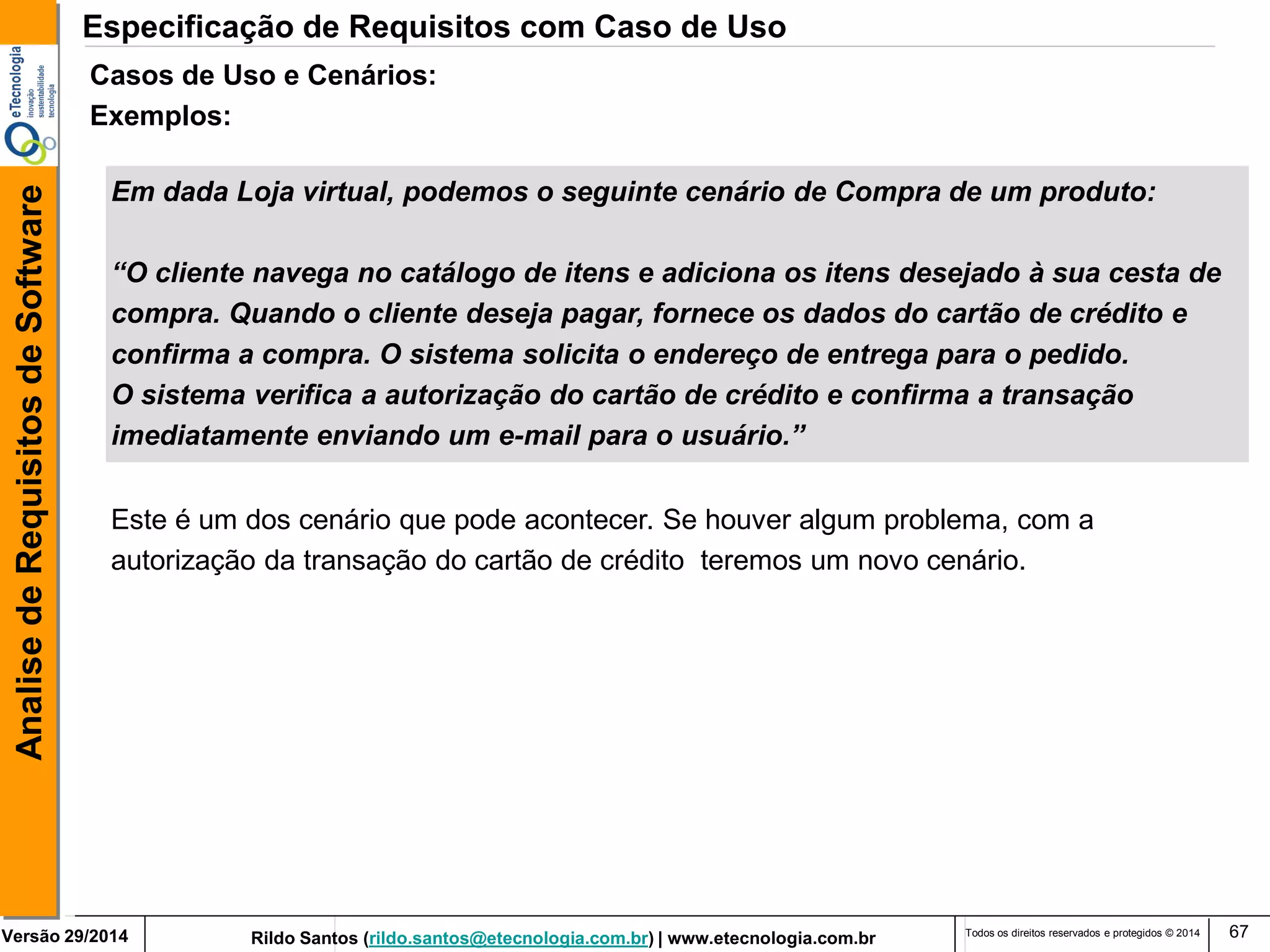 Rildo Santos (rildo.santos@etecnologia.com.br) | www.etecnologia.com.br 
Versão 29/2014 
Analise de Requisitos de Software 
Todos os direitos reservados e protegidos © 2014 
67 
Este é um dos cenário que pode acontecer. Se houver algum problema, com a 
autorização da transação do cartão de crédito teremos um novo cenário. 
Casos de Uso e Cenários: 
Exemplos: 
Em dada Loja virtual, podemos o seguinte cenário de Compra de um produto: 
“O cliente navega no catálogo de itens e adiciona os itens desejado à sua cesta de 
compra. Quando o cliente deseja pagar, fornece os dados do cartão de crédito e 
confirma a compra. O sistema solicita o endereço de entrega para o pedido. 
O sistema verifica a autorização do cartão de crédito e confirma a transação 
imediatamente enviando um e-mail para o usuário.” 
Especificação de Requisitos com Caso de Uso  