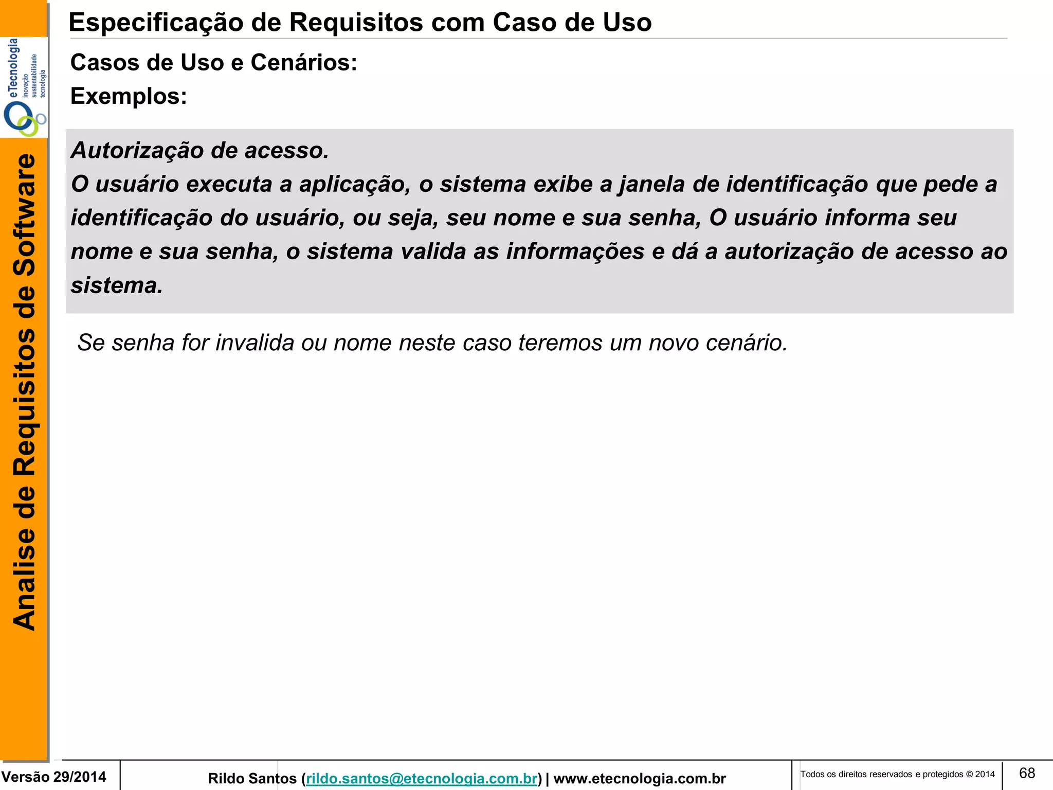 Rildo Santos (rildo.santos@etecnologia.com.br) | www.etecnologia.com.br 
Versão 29/2014 
Analise de Requisitos de Software 
Todos os direitos reservados e protegidos © 2014 
68 
Autorização de acesso. 
O usuário executa a aplicação, o sistema exibe a janela de identificação que pede a 
identificação do usuário, ou seja, seu nome e sua senha, O usuário informa seu 
nome e sua senha, o sistema valida as informações e dá a autorização de acesso ao 
sistema. 
Casos de Uso e Cenários: 
Exemplos: 
Se senha for invalida ou nome neste caso teremos um novo cenário. 
Especificação de Requisitos com Caso de Uso  