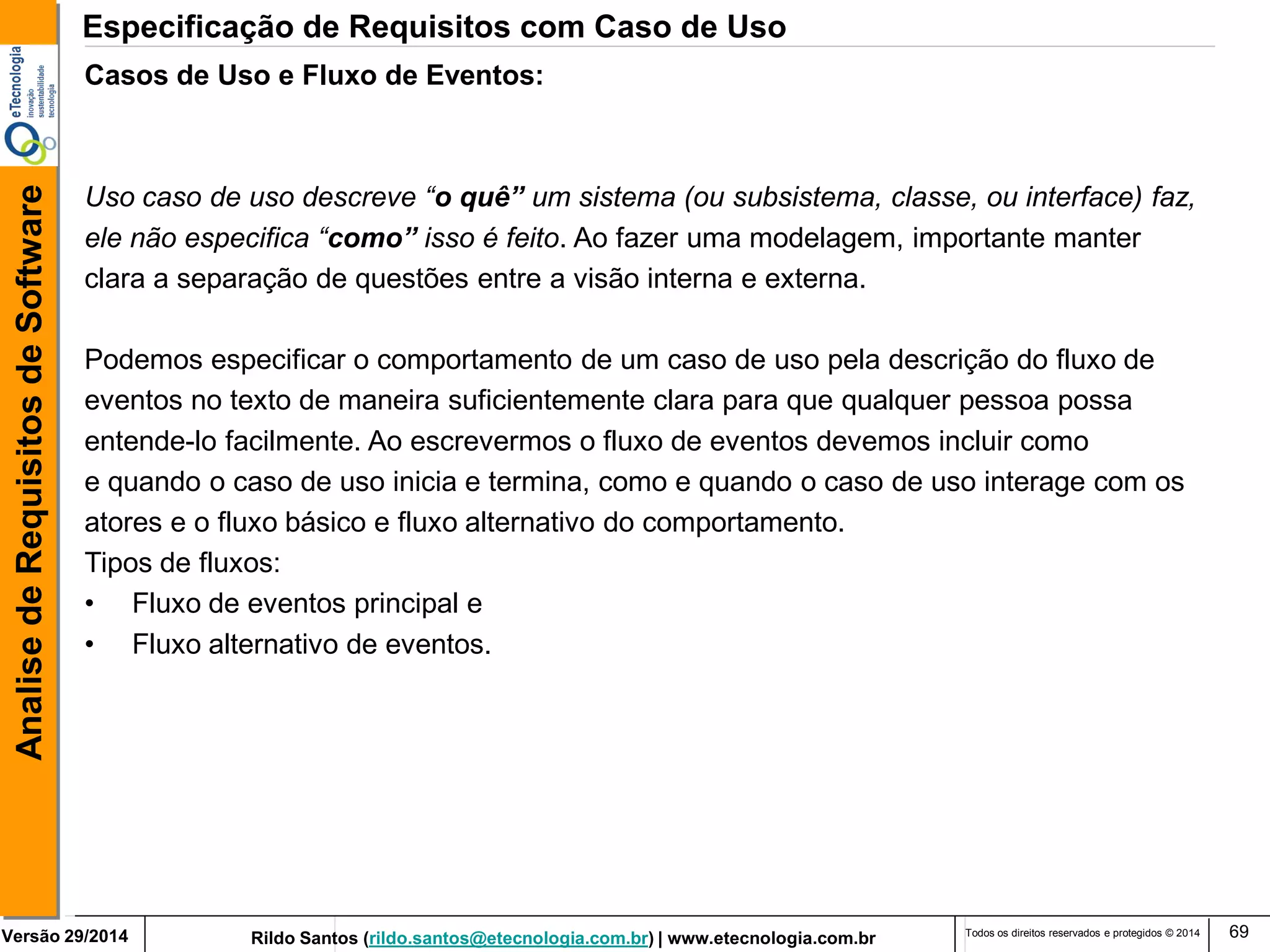 Rildo Santos (rildo.santos@etecnologia.com.br) | www.etecnologia.com.br 
Versão 29/2014 
Analise de Requisitos de Software 
Todos os direitos reservados e protegidos © 2014 
69 
Casos de Uso e Fluxo de Eventos: Uso caso de uso descreve “o quê” um sistema (ou subsistema, classe, ou interface) faz, ele não especifica “como” isso é feito. Ao fazer uma modelagem, importante manter clara a separação de questões entre a visão interna e externa. Podemos especificar o comportamento de um caso de uso pela descrição do fluxo de eventos no texto de maneira suficientemente clara para que qualquer pessoa possa entende-lo facilmente. Ao escrevermos o fluxo de eventos devemos incluir como e quando o caso de uso inicia e termina, como e quando o caso de uso interage com os atores e o fluxo básico e fluxo alternativo do comportamento. Tipos de fluxos: 
•Fluxo de eventos principal e 
•Fluxo alternativo de eventos. 
Especificação de Requisitos com Caso de Uso  