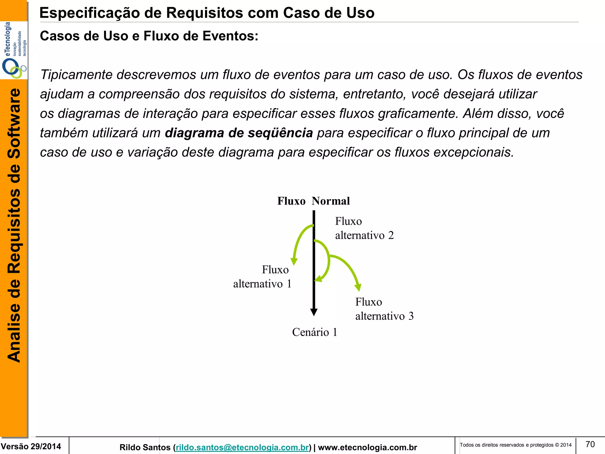 Rildo Santos (rildo.santos@etecnologia.com.br) | www.etecnologia.com.br 
Versão 29/2014 
Analise de Requisitos de Software 
Todos os direitos reservados e protegidos © 2014 
70 
Casos de Uso e Fluxo de Eventos: 
Tipicamente descrevemos um fluxo de eventos para um caso de uso. Os fluxos de eventos 
ajudam a compreensão dos requisitos do sistema, entretanto, você desejará utilizar 
os diagramas de interação para especificar esses fluxos graficamente. Além disso, você 
também utilizará um diagrama de seqüência para especificar o fluxo principal de um 
caso de uso e variação deste diagrama para especificar os fluxos excepcionais. 
Cenário 1 
Fluxo 
alternativo 1 
Fluxo 
alternativo 2 
Fluxo 
alternativo 3 
Fluxo Normal 
Especificação de Requisitos com Caso de Uso  