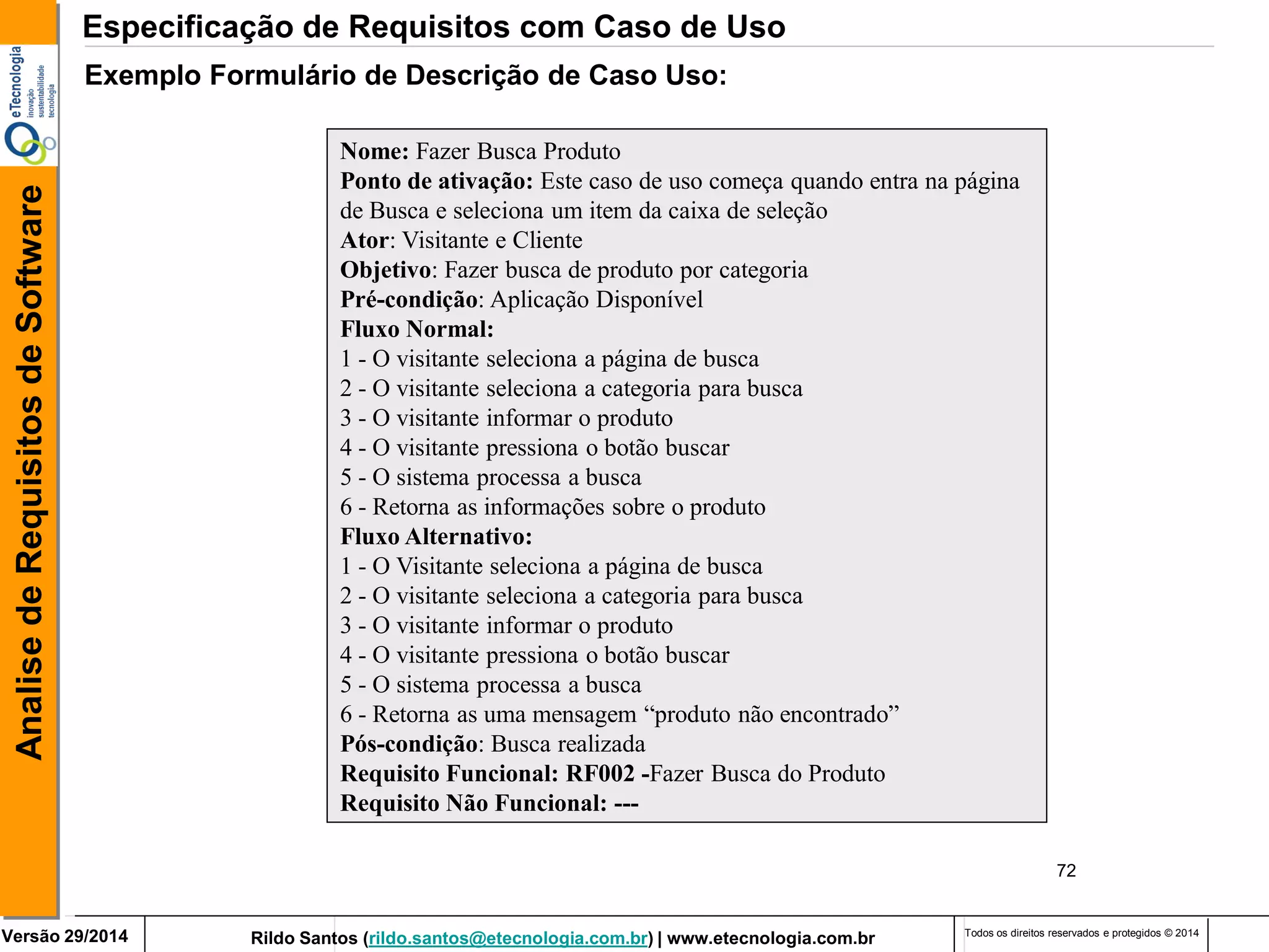 Rildo Santos (rildo.santos@etecnologia.com.br) | www.etecnologia.com.br 
Versão 29/2014 
Analise de Requisitos de Software 
Todos os direitos reservados e protegidos © 2014 
72 
Exemplo Formulário de Descrição de Caso Uso: 
Nome: Fazer Busca Produto 
Ponto de ativação: Este caso de uso começa quando entra na página de Busca e seleciona um item da caixa de seleção 
Ator: Visitante e Cliente 
Objetivo: Fazer busca de produto por categoria 
Pré-condição: Aplicação Disponível 
Fluxo Normal: 
1 - O visitante seleciona a página de busca 
2 - O visitante seleciona a categoria para busca 
3 - O visitante informar o produto 
4 - O visitante pressiona o botão buscar 
5 - O sistema processa a busca 
6 - Retorna as informações sobre o produto 
Fluxo Alternativo: 
1 - O Visitante seleciona a página de busca 
2 - O visitante seleciona a categoria para busca 
3 - O visitante informar o produto 
4 - O visitante pressiona o botão buscar 
5 - O sistema processa a busca 
6 - Retorna as uma mensagem “produto não encontrado” 
Pós-condição: Busca realizada 
Requisito Funcional: RF002 -Fazer Busca do Produto Requisito Não Funcional: --- 
Especificação de Requisitos com Caso de Uso  