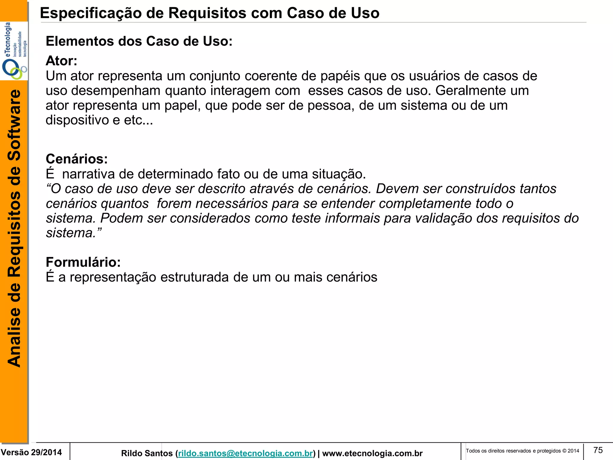 Rildo Santos (rildo.santos@etecnologia.com.br) | www.etecnologia.com.br 
Versão 29/2014 
Analise de Requisitos de Software 
Todos os direitos reservados e protegidos © 2014 
75 
Elementos dos Caso de Uso: 
Ator: 
Um ator representa um conjunto coerente de papéis que os usuários de casos de 
uso desempenham quanto interagem com esses casos de uso. Geralmente um 
ator representa um papel, que pode ser de pessoa, de um sistema ou de um 
dispositivo e etc... 
Cenários: 
É narrativa de determinado fato ou de uma situação. 
“O caso de uso deve ser descrito através de cenários. Devem ser construídos tantos 
cenários quantos forem necessários para se entender completamente todo o 
sistema. Podem ser considerados como teste informais para validação dos requisitos do 
sistema.” 
Formulário: 
É a representação estruturada de um ou mais cenários 
Especificação de Requisitos com Caso de Uso  