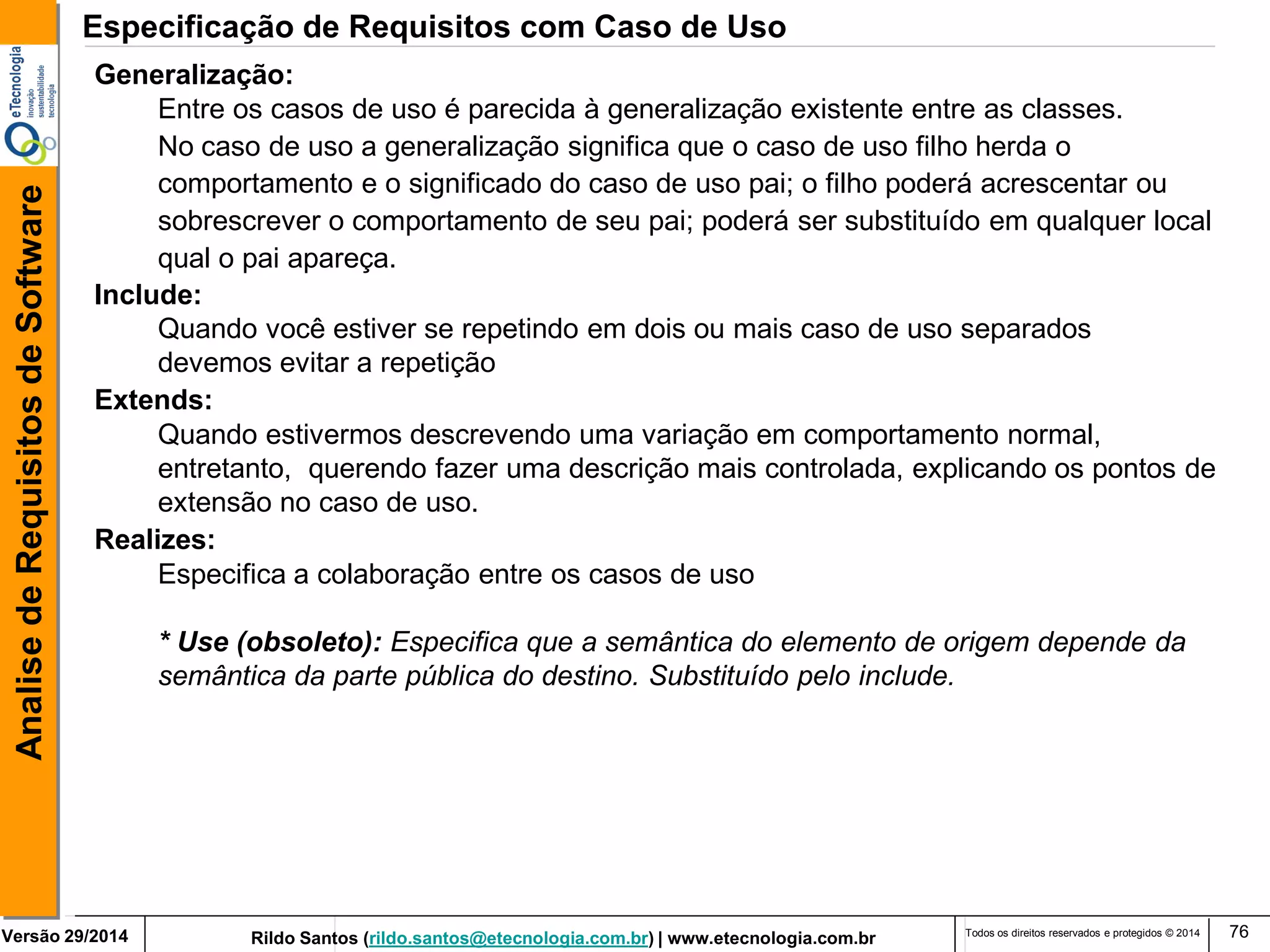 Rildo Santos (rildo.santos@etecnologia.com.br) | www.etecnologia.com.br 
Versão 29/2014 
Analise de Requisitos de Software 
Todos os direitos reservados e protegidos © 2014 
76 
Generalização: 
Entre os casos de uso é parecida à generalização existente entre as classes. 
No caso de uso a generalização significa que o caso de uso filho herda o 
comportamento e o significado do caso de uso pai; o filho poderá acrescentar ou sobrescrever o comportamento de seu pai; poderá ser substituído em qualquer local qual o pai apareça. 
Include: 
Quando você estiver se repetindo em dois ou mais caso de uso separados 
devemos evitar a repetição 
Extends: 
Quando estivermos descrevendo uma variação em comportamento normal, entretanto, querendo fazer uma descrição mais controlada, explicando os pontos de extensão no caso de uso. 
Realizes: 
Especifica a colaboração entre os casos de uso 
* Use (obsoleto): Especifica que a semântica do elemento de origem depende da 
semântica da parte pública do destino. Substituído pelo include. 
Especificação de Requisitos com Caso de Uso  