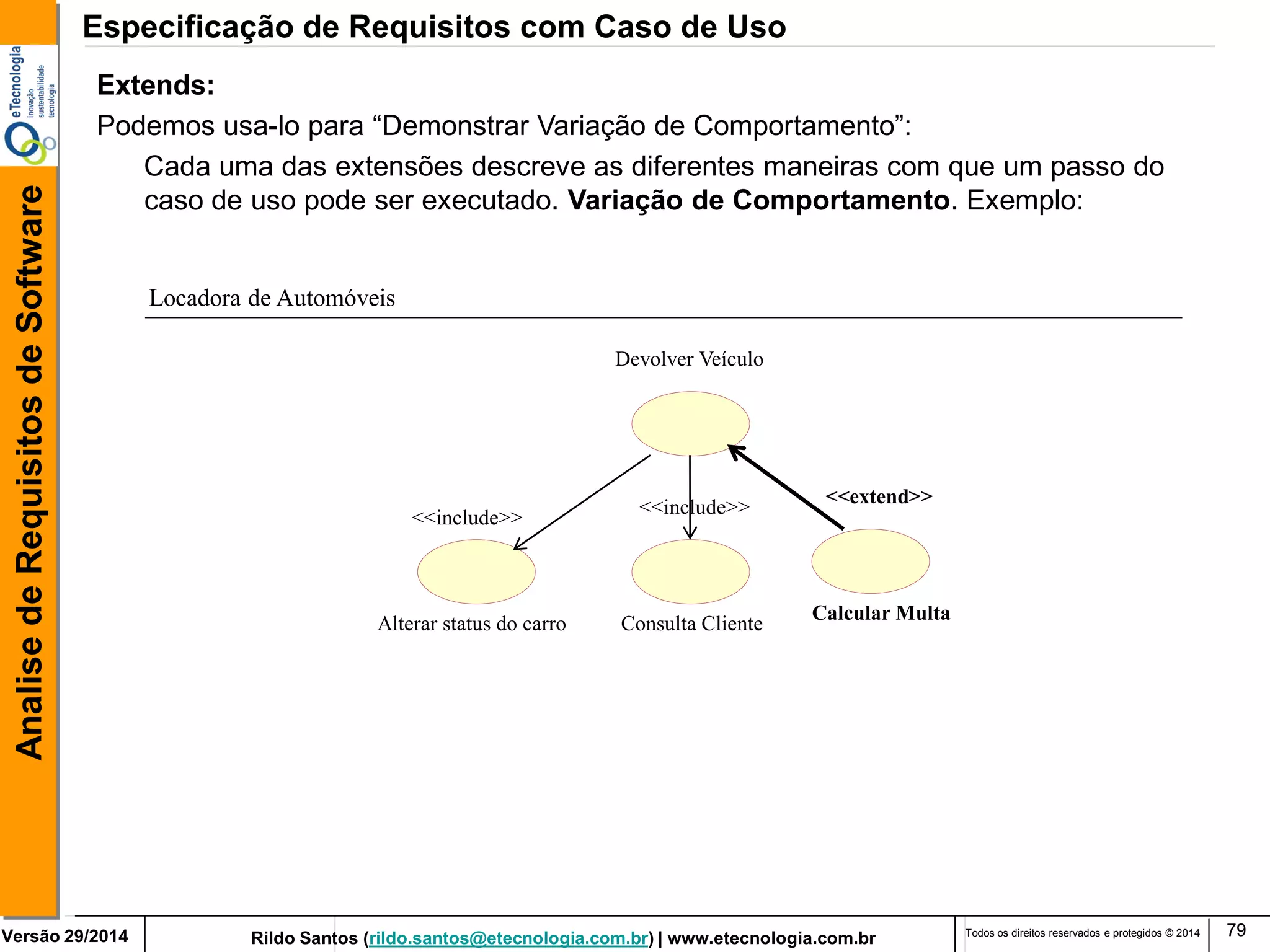 Rildo Santos (rildo.santos@etecnologia.com.br) | www.etecnologia.com.br 
Versão 29/2014 
Analise de Requisitos de Software 
Todos os direitos reservados e protegidos © 2014 
79 
Extends: 
Podemos usa-lo para “Demonstrar Variação de Comportamento”: 
Cada uma das extensões descreve as diferentes maneiras com que um passo do caso de uso pode ser executado. Variação de Comportamento. Exemplo: 
Alterar status do carro 
Consulta Cliente 
<<include>> 
Devolver Veículo 
Calcular Multa 
<<extend>> 
<<include>> 
Locadora de Automóveis 
Especificação de Requisitos com Caso de Uso  