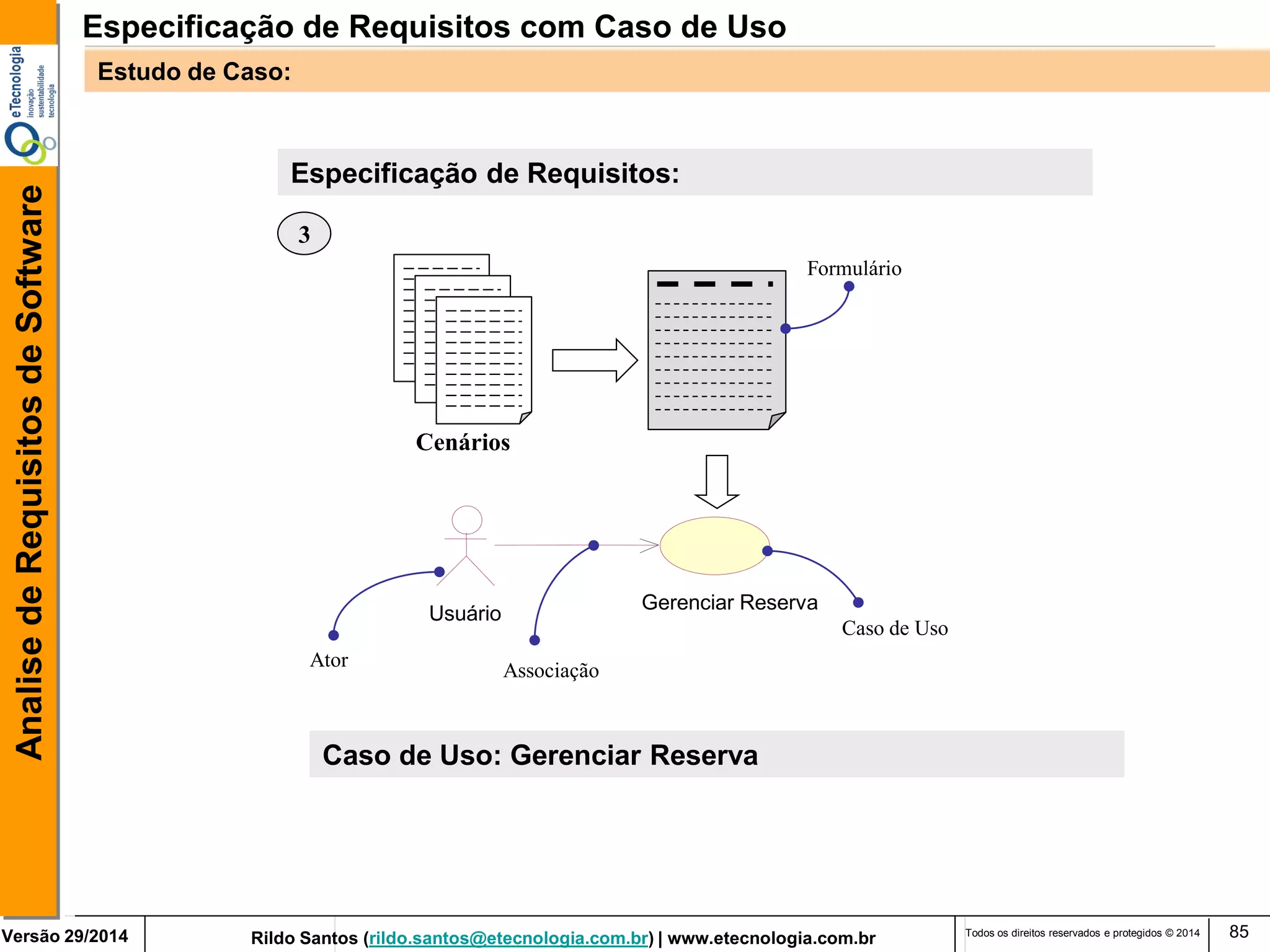 Rildo Santos (rildo.santos@etecnologia.com.br) | www.etecnologia.com.br 
Versão 29/2014 
Analise de Requisitos de Software 
Todos os direitos reservados e protegidos © 2014 
85 
Especificação de Requisitos: 
Cenários 
Gerenciar Reserva 
Usuário 
Formulário 
Caso de Uso 
Associação 
Ator 
3 
Caso de Uso: Gerenciar Reserva 
Especificação de Requisitos com Caso de Uso 
Estudo de Caso:  