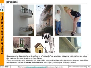 Rildo Santos (rildo.santos@etecnologia.com.br) | www.etecnologia.com.br 
Versão 29/2014 
Analise de Requisitos de Software 
Todos os direitos reservados e protegidos © 2014 
10 
Da perspectiva da engenharia de software, a “elicitação” de requisitos é talvez a mais parte mais critica do processo de desenvolvimento de software. 
Estudos indicam que os requisitos, só detectados depois do software implementado ou erros na análise de requisitos, são até 20 vezes mais caros de se corrigir que qualquer outro tipo de erro. 
Introdução  