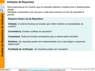 Rildo Santos (rildo.santos@etecnologia.com.br) | www.etecnologia.com.br 
Versão 29/2014 
Analise de Requisitos de Software 
Todos os direitos reservados e protegidos © 2014 
103 
Deve preocupa-se em mostrar que os requisitos definem o sistema que o cliente/usuário deseja. 
Validação é importante uma vez que o custo para remover um erro de requisitos é grande. 
Pequeno Check List de Requisitos: 
Validade. O sistema fornece as funções que melhor atende as necessidades do usuário? 
Consistência. Existem conflitos de requisitos? 
Completeza. Todas as funções necessárias para o cliente estão incluídas? 
Realismo. Os requisitos podem ser implementados com a tecnologia e orçamento 
disponíveis? 
Facilidade de verificação. Os requisitos podem ser checados? 
Validação de Requisitos  