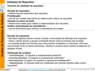 Rildo Santos (rildo.santos@etecnologia.com.br) | www.etecnologia.com.br 
Versão 29/2014 
Analise de Requisitos de Software 
Todos os direitos reservados e protegidos © 2014 
104 
Revisão de requisitos: 
- Revisões regulares devem ocorrer durante a formulação da definição dos requisitos 
- Tanto o cliente quanto a equipe contratada devem estar envolvidos nas revisões 
- As revisões podem ser formais (com documentos completos) ou informais. Uma boa 
comunicação entre os desenvolvedores, clientes e usuários pode resolver problemas em estágios iniciais 
Verificação de revisões: 
- “Verificabilidade”. O requisito é realisticamente testável? 
- Compreensibilidade. O requisito é propriamente entendido? 
- Rastreabilidade. A origem do requisito é claramente estabelecida? 
- Adaptabilidade. O requisito pode ser modificado sem grande impacto sobre outros requisitos? 
Técnicas de validação de requisitos Revisão de requisitos: - Análise manual sistemática dos requisitos Prototipação: 
- Uso de um modelo executável do sistema para checar os requisitos. Geração de casos de teste: - Desenvolver testes para validar a implementação dos requisitos. Análise automatizada da consistência: - Uso de ferramenta para verificar a consistência do modelo. 
Validação de Requisitos  