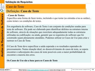 Rildo Santos (rildo.santos@etecnologia.com.br) | www.etecnologia.com.br 
Versão 29/2014 
Analise de Requisitos de Software 
Todos os direitos reservados e protegidos © 2014 
105 
Definição: Caso de Teste 
- Casos de Testes: Especifica uma forma de fazer testes, incluindo o que testar (as entradas e/ou as saídas) , como testar e as condições de testes. 
Em engenharia de software, Caso de Teste é um conjunto de condições usadas para teste de software. Ele pode ser elaborado para identificar defeitos na estrutura interna do software, através de situações que exercitem adequadamente todas as estruturas utilizadas na codificação; ou ainda, garantir que os requisitos do software que foi construído sejam plenamente atendidos. Podemos utilizar os Casos de Uso para criar e rastrear os Caso de Teste. 
O Caso de Teste deve especificar a saída esperada e os resultados esperados do processamento. Numa situação ideal, no desenvolvimento de casos de teste, se espera encontrar o subconjunto dos casos de teste possíveis com a maior probabilidade de encontrar a maioria dos erros. 
Os Casos de Uso são a base para os Casos de Teste 
Caso de Teste 
Validação de Requisitos  