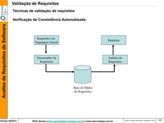 Rildo Santos (rildo.santos@etecnologia.com.br) | www.etecnologia.com.br 
Versão 29/2014 
Analise de Requisitos de Software 
Todos os direitos reservados e protegidos © 2014 
107 
Técnicas de validação de requisitos Verificação de Consistência Automatizada: 
Requisitos em linguagem formal 
Processador de Requisitos 
Base de Dados de Requisitos 
Relatório 
Análise de Requisitos 
Validação de Requisitos  