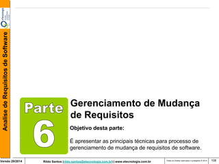 Rildo Santos (rildo.santos@etecnologia.com.br) | www.etecnologia.com.br 
Versão 29/2014 
Analise de Requisitos de Software 
Todos os direitos reservados e protegidos © 2014 
108 
Gerenciamento de Mudança 
de Requisitos 
Objetivo desta parte: 
É apresentar as principais técnicas para processo de gerenciamento de mudança de requisitos de software.  