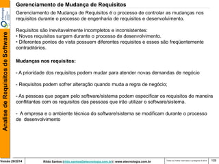 Rildo Santos (rildo.santos@etecnologia.com.br) | www.etecnologia.com.br 
Versão 29/2014 
Analise de Requisitos de Software 
Todos os direitos reservados e protegidos © 2014 
109 
Gerenciamento de Mudança de Requisitos é o processo de controlar as mudanças nos requisitos durante o processo de engenharia de requisitos e desenvolvimento. 
Requisitos são inevitavelmente incompletos e inconsistentes: 
• Novos requisitos surgem durante o processo de desenvolvimento. 
• Diferentes pontos de vista possuem diferentes requisitos e esses são freqüentemente contraditórios. 
Mudanças nos requisitos: 
- A prioridade dos requisitos podem mudar para atender novas demandas de negócio 
- Requisitos podem sofrer alteração quando muda a regra de negócio; - As pessoas que pagam pelo software/sistema podem especificar os requisitos de maneira conflitantes com os requisitos das pessoas que irão utilizar o software/sistema. - A empresa e o ambiente técnico do software/sistema se modificam durante o processo de desenvolvimento 
Gerenciamento de Mudança de Requisitos  