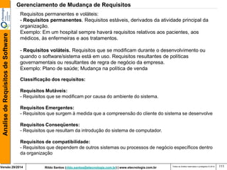 Rildo Santos (rildo.santos@etecnologia.com.br) | www.etecnologia.com.br 
Versão 29/2014 
Analise de Requisitos de Software 
Todos os direitos reservados e protegidos © 2014 
111 
Gerenciamento de Mudança de Requisitos 
Requisitos permanentes e voláteis: - Requisitos permanentes. Requisitos estáveis, derivados da atividade principal da organização. Exemplo: Em um hospital sempre haverá requisitos relativos aos pacientes, aos médicos, às enfermeiras e aos tratamentos. 
- Requisitos voláteis. Requisitos que se modificam durante o desenvolvimento ou quando o software/sistema está em uso. Requisitos resultantes de políticas governamentais ou resultantes de regra de negócio da empresa. Exemplo: Plano de saúde; Mudança na política de venda 
Classificação dos requisitos: 
Requisitos Mutáveis: 
- Requisitos que se modificam por causa do ambiente do sistema. 
Requisitos Emergentes: 
- Requisitos que surgem à medida que a compreensão do cliente do sistema se desenvolve 
Requisitos Conseqüentes: 
- Requisitos que resultam da introdução do sistema de computador. 
Requisitos de compatibilidade: 
- Requisitos que dependem de outros sistemas ou processos de negócio específicos dentro da organização  
