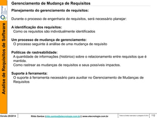 Rildo Santos (rildo.santos@etecnologia.com.br) | www.etecnologia.com.br 
Versão 29/2014 
Analise de Requisitos de Software 
Todos os direitos reservados e protegidos © 2014 
112 
Planejamento do gerenciamento de requisitos: 
Durante o processo de engenharia de requisitos, será necessário planejar: 
A identificação dos requisitos: 
Como os requisitos são individualmente identificados 
Um processo de mudança de gerenciamento: 
O processo seguinte à análise de uma mudança de requisito 
Políticas de rastreabilidade: 
A quantidade de informações (histórico) sobre o relacionamento entre requisitos que é mantida. Como rastrear as mudanças de requisitos e seus possíveis impactos. 
Suporte à ferramenta: 
O suporte à ferramenta necessário para auxiliar no Gerenciamento de Mudanças de Requisitos 
Gerenciamento de Mudança de Requisitos  