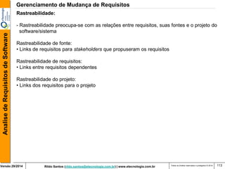 Rildo Santos (rildo.santos@etecnologia.com.br) | www.etecnologia.com.br 
Versão 29/2014 
Analise de Requisitos de Software 
Todos os direitos reservados e protegidos © 2014 
113 
Rastreabilidade: 
- Rastreabilidade preocupa-se com as relações entre requisitos, suas fontes e o projeto do 
software/sistema 
Rastreabilidade de fonte: 
• Links de requisitos para stakeholders que propuseram os requisitos 
Rastreabilidade de requisitos: 
• Links entre requisitos dependentes 
Rastreabilidade do projeto: 
• Links dos requisitos para o projeto 
Gerenciamento de Mudança de Requisitos  
