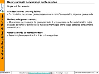 Rildo Santos (rildo.santos@etecnologia.com.br) | www.etecnologia.com.br 
Versão 29/2014 
Analise de Requisitos de Software 
Todos os direitos reservados e protegidos © 2014 
114 
Suporte à ferramenta: 
Armazenamento dos requisitos: 
- Os requisitos devem ser gerenciados em uma memória de dados segura e gerenciada 
Mudança de gerenciamento: 
- O processo de mudança de gerenciamento é um processo de fluxo de trabalho cujos estágios podem ser definidos e o fluxo de informação entre esses estágios parcialmente automatizado 
Gerenciamento de rastreabilidade 
- Recuperação automática dos links entre requisitos 
Gerenciamento de Mudança de Requisitos  