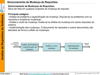 Rildo Santos (rildo.santos@etecnologia.com.br) | www.etecnologia.com.br 
Versão 29/2014 
Analise de Requisitos de Software 
Todos os direitos reservados e protegidos © 2014 
115 
Gerenciamento de Mudanças de Requisitos: Deve ser feita em qualquer proposta de mudança de requisito. Principais estágios: - Análise do problema e especificação da mudança. Discute-se os problemas com os requisitos e propõe-se mudanças. - Análise e custo da mudança. Avalia-se os efeitos da mudança em outros requisitos do sistema. - Implementação das mudanças. O documento de requisitos e outros documentos são alterados de forma a refletir as mudanças. 
Análise do Problema e especificação da mudança 
Análise e custo mudança 
implementação da mudança 
Solicitação de Mudança de Requisito 
Requisito 
Alterado 
Gerenciamento de Mudança de Requisitos  