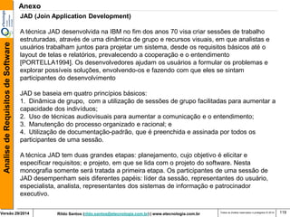 Rildo Santos (rildo.santos@etecnologia.com.br) | www.etecnologia.com.br 
Versão 29/2014 
Analise de Requisitos de Software 
Todos os direitos reservados e protegidos © 2014 
119 
JAD (Join Application Development) 
A técnica JAD desenvolvida na IBM no fim dos anos 70 visa criar sessões de trabalho 
estruturadas, através de uma dinâmica de grupo e recursos visuais, em que analistas e 
usuários trabalham juntos para projetar um sistema, desde os requisitos básicos até o layout de telas e relatórios, prevalecendo a cooperação e o entendimento [PORTELLA1994]. Os desenvolvedores ajudam os usuários a formular os problemas e explorar possíveis soluções, envolvendo-os e fazendo com que eles se sintam participantes do desenvolvimento 
JAD se baseia em quatro princípios básicos: 
1. Dinâmica de grupo, com a utilização de sessões de grupo facilitadas para aumentar a 
capacidade dos indivíduos; 
2. Uso de técnicas audiovisuais para aumentar a comunicação e o entendimento; 
3. Manutenção do processo organizado e racional; e 
4. Utilização de documentação-padrão, que é preenchida e assinada por todos os 
participantes de uma sessão. 
A técnica JAD tem duas grandes etapas: planejamento, cujo objetivo é elicitar e especificar requisitos; e projeto, em que se lida com o projeto do software. Nesta monografia somente será tratada a primeira etapa. Os participantes de uma sessão de JAD desempenham seis diferentes papéis: líder da sessão, representantes do usuário, especialista, analista, representantes dos sistemas de informação e patrocinador executivo. 
Anexo  