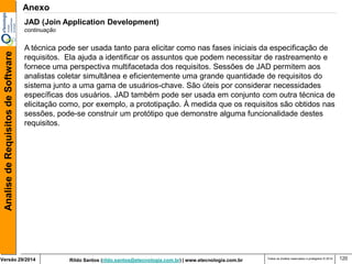 Rildo Santos (rildo.santos@etecnologia.com.br) | www.etecnologia.com.br 
Versão 29/2014 
Analise de Requisitos de Software 
Todos os direitos reservados e protegidos © 2014 
120 
JAD (Join Application Development) continuação 
A técnica pode ser usada tanto para elicitar como nas fases iniciais da especificação de 
requisitos. Ela ajuda a identificar os assuntos que podem necessitar de rastreamento e 
fornece uma perspectiva multifacetada dos requisitos. Sessões de JAD permitem aos 
analistas coletar simultânea e eficientemente uma grande quantidade de requisitos do 
sistema junto a uma gama de usuários-chave. São úteis por considerar necessidades 
específicas dos usuários. JAD também pode ser usada em conjunto com outra técnica de 
elicitação como, por exemplo, a prototipação. À medida que os requisitos são obtidos nas 
sessões, pode-se construir um protótipo que demonstre alguma funcionalidade destes 
requisitos. 
Anexo  