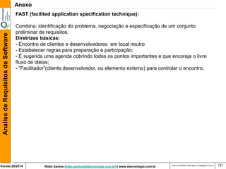 Rildo Santos (rildo.santos@etecnologia.com.br) | www.etecnologia.com.br 
Versão 29/2014 
Analise de Requisitos de Software 
Todos os direitos reservados e protegidos © 2014 
121 
FAST (facilited application specification technique): 
Combina: identificação do problema, negociação e especificação de um conjunto preliminar de requisitos. 
Diretrizes básicas: 
- Encontro de clientes e desenvolvedores em local neutro 
- Estabelecer regras para preparação e participação; 
- É sugerida uma agenda cobrindo todos os pontos importantes e que encoraja o livre fluxo de idéias; 
- “Facilitador”(cliente,desenvolvedor, ou elemento externo) para controlar o encontro. 
Anexo  