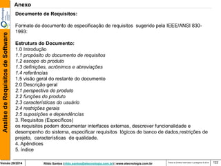 Rildo Santos (rildo.santos@etecnologia.com.br) | www.etecnologia.com.br 
Versão 29/2014 
Analise de Requisitos de Software 
Todos os direitos reservados e protegidos © 2014 
122 
Documento de Requisitos: Formato do documento de especificação de requisitos sugerido pela IEEE/ANSI 830- 1993: Estrutura do Documento: 1.0 Introdução 1.1 propósito do documento de requisitos 1.2 escopo do produto 1.3 definições, acrônimos e abreviações 1.4 referências 1.5 visão geral do restante do documento 2.0 Descrição geral 2.1 perspectiva do produto 2.2 funções do produto 2.3 características do usuário 2.4 restrições gerais 2.5 suposições e dependências 3. Requisitos (Específicos) os requisitos podem documentar interfaces externas, descrever funcionalidade e desempenho do sistema, especificar requisitos lógicos de banco de dados,restrições de projeto, características de qualidade. 4. Apêndices 5. índice 
Anexo  