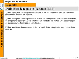 Rildo Santos (rildo.santos@etecnologia.com.br) | www.etecnologia.com.br 
Versão 29/2014 
Analise de Requisitos de Software 
Todos os direitos reservados e protegidos © 2014 
13 
Requisitos 
Definições de requisito (segundo IEEE) 
1) Uma condição ou uma capacidade de que o usuário necessita para solucionar um problema ou alcançar um objetivo. 
2) Uma condição ou uma capacidade que deve ser alcançada ou possuída por um sistema ou componente do sistema, para satisfazer um contrato, um padrão, uma especificação ou outros documentos impostos formalmente. 
3) Uma representação documentada de uma condição ou capacidade, conforme os itens (1) e (2). 
Requisitos de Software  