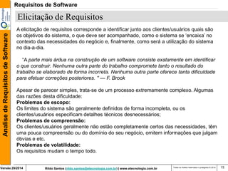 Rildo Santos (rildo.santos@etecnologia.com.br) | www.etecnologia.com.br 
Versão 29/2014 
Analise de Requisitos de Software 
Todos os direitos reservados e protegidos © 2014 
15 
Elicitação de Requisitos 
A elicitação de requisitos corresponde a identificar junto aos clientes/usuários quais são os objetivos do sistema, o que deve ser acompanhado, como o sistema se ‘encaixa’ no contexto das necessidades do negócio e, finalmente, como será a utilização do sistema no dia-a-dia. 
“A parte mais árdua na construção de um software consiste exatamente em identificar o que construir. Nenhuma outra parte do trabalho compromete tanto o resultado do trabalho se elaborado de forma incorreta. Nenhuma outra parte oferece tanta dificuldade para efetuar correções posteriores. " — F. Brook 
Apesar de parecer simples, trata-se de um processo extremamente complexo. Algumas das razões desta dificuldade: 
Problemas de escopo: Os limites do sistema são geralmente definidos de forma incompleta, ou os clientes/usuários especificam detalhes técnicos desnecessários; 
Problemas de compreensão: 
Os clientes/usuários geralmente não estão completamente certos das necessidades, têm uma pouca compreensão ou do domínio do seu negócio, omitem informações que julgam óbvias e etc. 
Problemas de volatilidade: Os requisitos mudam o tempo todo. 
Requisitos de Software  