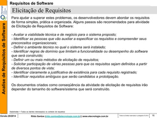 Rildo Santos (rildo.santos@etecnologia.com.br) | www.etecnologia.com.br 
Versão 29/2014 
Analise de Requisitos de Software 
Todos os direitos reservados e protegidos © 2014 
16 
Elicitação de Requisitos 
Stakeholder = Todos os clientes interessados no contexto de requisitos 
Para ajudar a superar estes problemas, os desenvolvedores devem abordar os requisitos de forma simples, prática e organizada. Alguns passos são recomendados para atividade de Elicitação de Requisitos de Software: 
- Avaliar a viabilidade técnica e de negócio para o sistema proposto; 
- Identificar as pessoas que vão auxiliar a especificar os requisitos e compreender seus preconceitos organizacionais; 
- Definir o ambiente técnico no qual o sistema será instalado; 
- Identificar regras de domínio que limitam a funcionalidade ou desempenho do software que será construído; 
- Definir um ou mais métodos de elicitação de requisitos; 
- Solicitar participação de várias pessoas para que os requisitos sejam definidos a partir de diversos pontos de vista; 
- Identificar claramente a justificativa de existência para cada requisito registrado; - Identificar requisitos ambíguos que serão candidatos a prototipação. 
Os documentos criados como conseqüência da atividade de elicitação de requisitos irão depender do tamanho do software/sistema que será construído. 
Requisitos de Software  