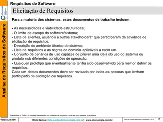 Rildo Santos (rildo.santos@etecnologia.com.br) | www.etecnologia.com.br 
Versão 29/2014 
Analise de Requisitos de Software 
Todos os direitos reservados e protegidos © 2014 
17 
Elicitação de Requisitos 
Para a maioria dos sistemas, estes documentos de trabalho incluem: 
- As necessidades e viabilidade estruturadas; 
- O limite de escopo do software/sistema; 
- Lista de clientes, usuários e outros stakeholders* que participaram da atividade de elicitação de requisitos; 
- Descrição do ambiente técnico do sistema; 
- Lista de requisitos e as regras de domínio aplicáveis a cada um. 
- Conjunto de cenários de uso capazes de prover uma idéia do uso do sistema ou produto sob diferentes condições de operação; 
- Qualquer protótipo que eventualmente tenha sido desenvolvido para melhor definir os requisitos. 
Cada um destes documentos deve ser revisado por todas as pessoas que tenham participado da elicitação de requisitos. 
Stakeholder = Todos os clientes interessados no contexto de requisitos, pode ser uma pessoa ou entidade 
Requisitos de Software  