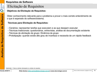 Rildo Santos (rildo.santos@etecnologia.com.br) | www.etecnologia.com.br 
Versão 29/2014 
Analise de Requisitos de Software 
Todos os direitos reservados e protegidos © 2014 
18 
Elicitação de Requisitos 
Stakeholder = Todos os clientes interessados no contexto de requisitos 
Objetivos da Elicitação de Requisitos: 
Obter conhecimento relevante para o problema e prover o mais correto entendimento de o que é esperado do software/sistema; 
Técnicas para Elicitação de Requisitos: - Cenários: representar tarefas que executam e as que desejam executar - Técnicas tradicionais: questionários, entrevistas, análise de documentação existente 
- Técnicas de elicitação de grupo: Dinâmica de grupo 
- Prototipação: quando existe alto grau de incerteza e necessita de um rápido feedback 
Requisitos de Software  