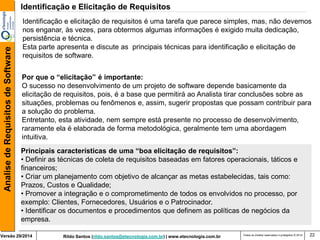 Rildo Santos (rildo.santos@etecnologia.com.br) | www.etecnologia.com.br 
Versão 29/2014 
Analise de Requisitos de Software 
Todos os direitos reservados e protegidos © 2014 
22 
Identificação e elicitação de requisitos é uma tarefa que parece simples, mas, não devemos nos enganar, às vezes, para obtermos algumas informações é exigido muita dedicação, persistência e técnica. Esta parte apresenta e discute as principais técnicas para identificação e elicitação de requisitos de software. 
Identificação e Elicitação de Requisitos 
Por que o “elicitação” é importante: 
O sucesso no desenvolvimento de um projeto de software depende basicamente da elicitação de requisitos, pois, é a base que permitirá ao Analista tirar conclusões sobre as situações, problemas ou fenômenos e, assim, sugerir propostas que possam contribuir para a solução do problema. 
Entretanto, esta atividade, nem sempre está presente no processo de desenvolvimento, raramente ela é elaborada de forma metodológica, geralmente tem uma abordagem intuitiva. 
Principais características de uma “boa elicitação de requisitos”: 
• Definir as técnicas de coleta de requisitos baseadas em fatores operacionais, táticos e financeiros; 
• Criar um planejamento com objetivo de alcançar as metas estabelecidas, tais como: Prazos, Custos e Qualidade; 
• Promover a integração e o comprometimento de todos os envolvidos no processo, por exemplo: Clientes, Fornecedores, Usuários e o Patrocinador. 
• Identificar os documentos e procedimentos que definem as políticas de negócios da empresa.  