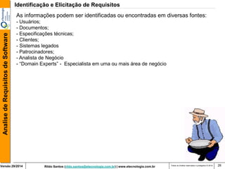 Rildo Santos (rildo.santos@etecnologia.com.br) | www.etecnologia.com.br 
Versão 29/2014 
Analise de Requisitos de Software 
Todos os direitos reservados e protegidos © 2014 
26 
As informações podem ser identificadas ou encontradas em diversas fontes: - Usuários; - Documentos; - Especificações técnicas; 
- Clientes; 
- Sistemas legados - Patrocinadores; 
- Analista de Negócio 
- “Domain Experts” - Especialista em uma ou mais área de negócio 
Identificação e Elicitação de Requisitos  
