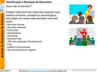 Versão 29/2014 Rildo Santos (rildo.santos@etecnologia.com.br) | www.etecnologia.com.br 
Analise de Requisitos de Software 
Todos os direitos reservados e protegidos © 2014 27 
Quais são as técnicas ? 
Existem várias técnicas, todas elas possuem seus 
próprios conceitos, vantagens e desvantagens, 
que podem ser usada nesta atividade entre elas 
estão: 
- Reuniões formais; 
- Reuniões informais; 
- Entrevistas; 
- Questionários; 
- Workshop; 
- Brainstorming; 
- JAD (Join Application Development) 
- Fast; 
- Análise de Documentos; 
- Manual de Sistemas Legados. 
Identificação e Elicitação de Requisitos 
 