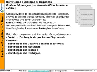 Rildo Santos (rildo.santos@etecnologia.com.br) | www.etecnologia.com.br 
Versão 29/2014 
Analise de Requisitos de Software 
Todos os direitos reservados e protegidos © 2014 
28 
Quais as informações que devo identificar, levantar e coletar ? 
Após a atividade de Identificação/Elicitação de Requisitos, através de alguma técnica formal ou informal, as seguintes informações que devemos obter são: Entendimento do problema, identificação da lista dos principais usuários, lista dos principais Requisitos, identificação dos Riscos e as Restrições do software. 
Daí podemos organizar as informações da seguinte maneira: 
- Contexto (Declaração do problema e Diagrama de Contexto); 
- Identificação dos usuários e entidades externas; 
- Identificação dos Requisitos; 
- Identificação dos Riscos e 
- Identificação das Restrições. 
Identificação e Elicitação de Requisitos  