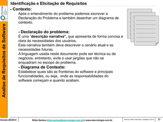 Rildo Santos (rildo.santos@etecnologia.com.br) | www.etecnologia.com.br 
Versão 29/2014 
Analise de Requisitos de Software 
Todos os direitos reservados e protegidos © 2014 
29 
- Contexto: 
Após o entendimento do problema podemos escrever a 
Declaração do Problema e também desenhar um diagrama de contexto. 
- Declaração do problema: 
É uma “descrição narrativa”, que apresenta de forma concisa e clara às necessidades dos usuários. 
Esta narrativa também deve descrever o cenário atual e as necessidades futuras. 
A linguagem usada neste documento pode ser técnica ou de negócios, entretanto, evite o usar jargões que não se enquadram no escopo do problema. 
- Diagrama de Contexto: 
Estabelece quais são as fronteiras do software e principais funcionalidades, ou seja, onde as responsabilidades do software começam e quando acabam. 
Identificação e Elicitação de Requisitos  
