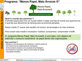 Rildo Santos (rildo.santos@etecnologia.com.br) | www.etecnologia.com.br 
Versão 29/2014 
Analise de Requisitos de Software 
Todos os direitos reservados e protegidos © 2014 
O programa Menos Papel, Mais Árvores®, é uma ação, com objetivo de estimular o consumo sustentável de papel dentro das organizações. 
Programa: “Menos Papel, Mais Árvores ®” 
Qual é o mundo que queremos ? O primeiro passo para criar um mundo melhor, é saber qual tipo de mundo que queremos ter e qual tipo que deixaremos de herança para as próximas gerações. 
Nossa missão: É buscar pelo equilibro do homem, da tecnologia e do meio ambiente. 
Para cumprir esta missão é necessário: mobilizar, conscientizar, comprometer e AGIR. 
Quer participar ? - Reduza o uso de papel (e de madeira) o máximo possível. 
- Só imprima se for extremamente necessário. 
- Evite comprar produtos com excesso de embalagem. 
- Ao imprimir ou escrever, utilize os dois lados do papel. - Use papel reciclado.  