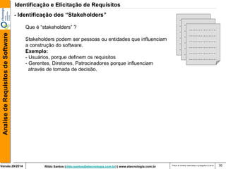 Rildo Santos (rildo.santos@etecnologia.com.br) | www.etecnologia.com.br 
Versão 29/2014 
Analise de Requisitos de Software 
Todos os direitos reservados e protegidos © 2014 
30 
- Identificação dos “Stakeholders” Que é “stakeholders” ? Stakeholders podem ser pessoas ou entidades que influenciam a construção do software. Exemplo: 
- Usuários, porque definem os requisitos 
- Gerentes, Diretores, Patrocinadores porque influenciam através de tomada de decisão. 
Identificação e Elicitação de Requisitos  