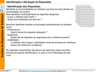 Rildo Santos (rildo.santos@etecnologia.com.br) | www.etecnologia.com.br 
Versão 29/2014 
Analise de Requisitos de Software 
Todos os direitos reservados e protegidos © 2014 
31 
- Identificação dos Requisitos: Identificar as funcionalidades do software que deve ter para atender as necessidades do usuário. Para identificar você pode fazer as seguintes perguntas: - O que o software deve fazer ? - Quais funcionalidades ele deve ter ? Devemos identificar também as principais características do software como: - Performance: Qual é tempo de resposta adequado ? - Segurança: Quais são os requisitos de segurança que o software precisa? - Usabilidade: O software deve seguir a identidade visual da empresa,as interfaces devem ser intuitivas e amigáveis Os requisitos encontrados não devem ser descritos neste momento, precisamos apenas identificá-los, ou seja, é uma informação de alto nível. 
Identificação e Elicitação de Requisitos  