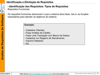 Rildo Santos (rildo.santos@etecnologia.com.br) | www.etecnologia.com.br 
Versão 29/2014 
Analise de Requisitos de Software 
Todos os direitos reservados e protegidos © 2014 
33 
Exemplo: 
- Cadastrar Clientes; 
- Fazer Análise de Crédito; 
- Fazer uma Transação com Banco de Dados; 
- Cadastrar um Registro de Atendimento; 
- Imprimir Relatório 
- etc. 
Os requisitos funcionais descrevem o que o sistema deve fazer, isto é, as funções necessárias para atender os objetivos do sistema. 
- Identificação dos Requisitos: Tipos de Requisitos 
Requisitos Funcionais: 
Identificação e Elicitação de Requisitos  